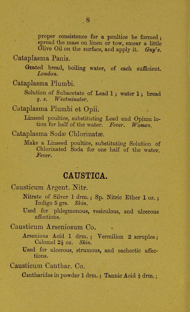 proper consistence for a poultice be formed; spread the mass on linen or tow, smear a little OHve Oil on the surface, and apply it. Quy's. Cataplasma Panis. Qi-ated bread, boiling water, of each sufficient. London. Cataplasma Plumbi. Solution of Subacetate of Lead 1; water 1; bread q. s. Westminster. Cataplasma Plumbi et Opii. Linseed poultice, substituting Lead and Opium lo- tion for half of the water. Fever. Women. Cataplasma Sodae Chlorinatae. Make a Linseed poultice, substituting Solution of Chlormated Soda for one half of the water. Fever. CAUSTICA. Causticum Argent. Nitr. Nitrate of Silver 1 drm.; Sp. Nitric Ether 1 oz.; Indigo 5 grs. Skin. Used for phlegmonous, vesiculous, and ulcerous affections. Causticum Arseniosum Co. Arsenious Acid 1 drm. ; Vermilion 2 scruples; Calomel 2^ oz. Skin. Used for ulcerous, strumous, and cachectic affec- tions. Causticum Canthar. Co. Oantharides in powder 1 drm.; Tannic Acid i drm.;