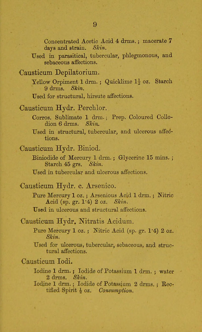 Concentrated Acetic Acid 4 drms.; macerate 7 days and strain. SMn. Used in parasitical, tubercular, phlegmonous, and sebaceous affections. Causticum Depilatorium. Yellow Orpiment 1 drm.; Quicklime 1| oz. Starch 9 drms. SMn. Used for structural, hirsute affections. Causticum Hydr. Perchlor. Corros. Sublimate 1 drm.; Prep. Coloured Collo- dion 6 drms. SMn. Used in structural, tubercular, and ulcerous affec- tions. Causticum Hydr. Biniod. Biniodide of Mercuiy 1 drm.; Glycerine 15 mins.; Starch 45 grs. Skin. Used in tubercular and ulcerous affections. Causticimi Hydr. c. Arsenico, Pure Mercury 1 oz.; Arsenious Acid 1 drm.; Nitric Acid (sp. gr, 1'4) 2 oz. SMn. Used in ulcerous and structural affections. Causticum Hydr. Nitratis Acidum. Pure Mercury 1 oz.; Nitric Acid (sp. gr. 1'4) 2 oz. SMn. Used for ulcerous, tubercular, sebaceous, and struc- tural affections. Causticum lodi. Iodine 1 drm. j Iodide of Potassium 1 drm. ; water 2 drms. SMn. Iodine 1 drm.; Iodide of Potassium 2 drms.; Rec- tified Spirit i oz. Consumption.