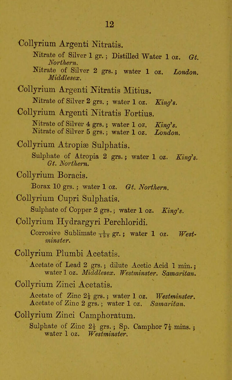 Oollyrium Argenti Nitratis. Nitrate of Silver 1 gr.; Distilled Water 1 oz. Gt. Northern. Nitrate of Silver 2 grs.; water 1 oz. London. Middlesex. Collyrium Argenti Nitratis Mitius. Nitrate of Silver 2 grs.; water 1 oz. King's. Collyrium Argenti Nitratis Fortius. Nitrate of Silver 4 grs.; water 1 oz. King's. Nitrate of Silver 5 grs.; water 1 oz. London. Collyrium Atropiae Sulphatis. Sulpliate of Atropia 2 grs. j water 1 oz. King's. Gt. Northern. Collyrium Boracis. Borax 10 grs.; water 1 oz. Gt. Northern. Collyrium Cupri Sulphatis. Sulphate of Copper 2 grs.; water 1 oz. King's. Collyrium Hydrargyri Percliloridi. Corrosive Sublimate gr.; water 1 oz. West- minster. Collyrium Plumbi Acetatis. Acetate of Lead 2 grs.; dilute Acetic Acid 1 min. j water 1 oz. Middlesex. Westminster. Samaritan. Collyrium Zinci Acetatis. Acetate of Zinc 2^ grs.; water 1 oz. Westminster. Acetate of Zinc 2 gi's.; water 1 oz. Samaritan. Collyrium Zinci Camphoratum. Sulphate of Zinc 2^ grs.; Sp. Camphor 7i mins.; water 1 oz. Westminster.