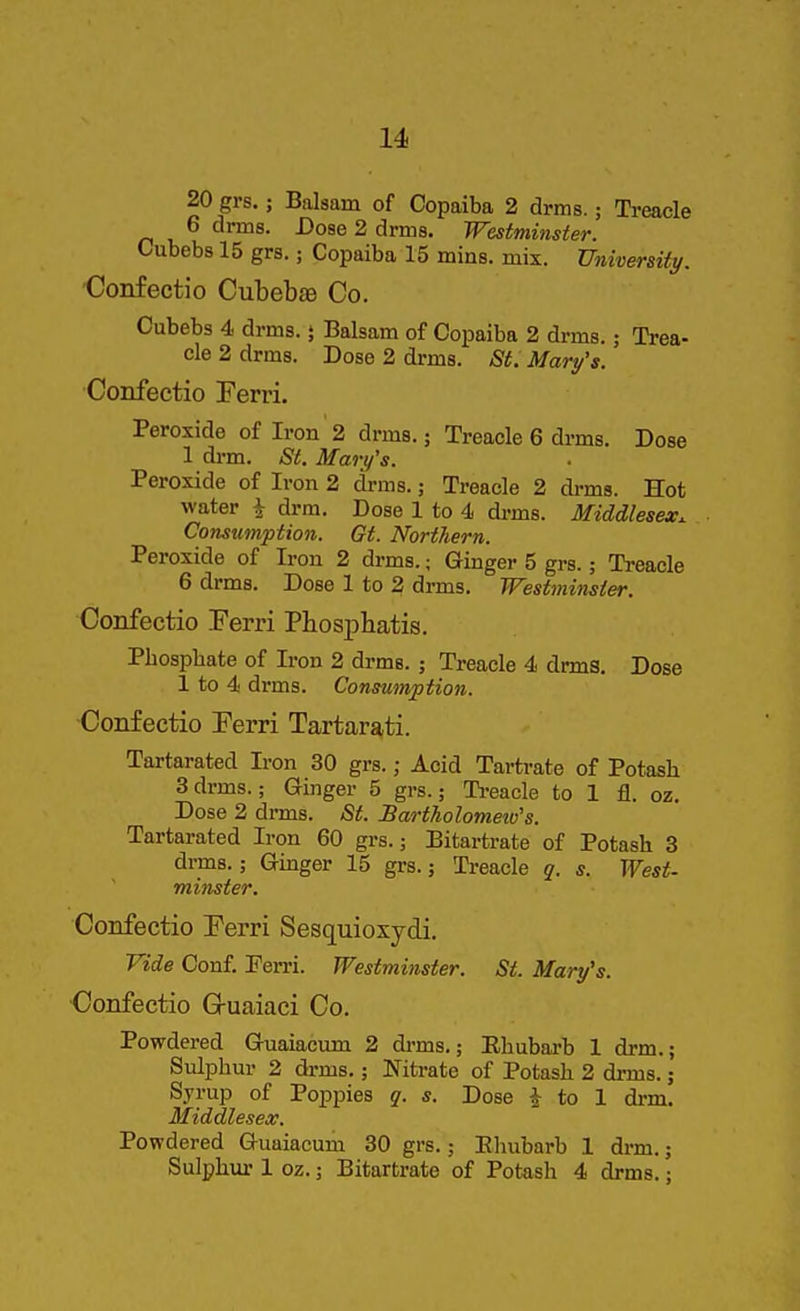 6 drms. Dose 2 drms. Westminster. Cubebs 15 grs.; Copaiba 15 mins. mix. University. Confectio Cubebae Co. Cubebs 4 drms.} Balsam of Copaiba 2 drms.; Trea- cle 2 drms. Dose 2 drms. St. Mary's. Confectio Ferri. Peroxide of Iron 2 drms.; Treacle 6 drms. Dose 1 drm. St. Mary's. Peroxide of Iron 2 drms.; Treacle 2 drms. Hot water i drm. Dose 1 to 4 drms. Middlesex. Consumption. Gt. Northern. Peroxide of Iron 2 drms.; Ginger 5 grs.; Treacle 6 drms. Dose 1 to 2 drms. Westminster. Confectio Ferri PbosjAatis. Phosphate of Iron 2 drms. ; Treacle 4 drms. Dose 1 to 4 drms. Consumption. Confectio Ferri Tartara,ti. Tartarated Iron 30 grs.; Acid Tartrate of Potash 3drms.; Ginger 5 grs.; Ti-eacle to 1 fl. oz. Dose 2 drms. St. Bartholomeio's. Tartarated Iron 60 grs.; Bitartrate of Potash 3 drms.; Ginger 15 grs.; Treacle q. s. West- miiister. Confectio Ferri Sesquioxydi, Vide Conf. Ferri. Westminster. St. Mary's. Confectio Gruaiaci Co. Powdered Guaiacum 2 drms,; Ehubarb 1 drm,; Sulphur 2 drms,; Nitrate of Potash 2 drms.; Sjrup of Poppies g. s. Dose J to 1 drm. Middlesex. Powdered Guaiacum 30 grs.; Rhubarb 1 drm.; Sulphm-1 oz.; Bitartrate of Potash 4 drms.;