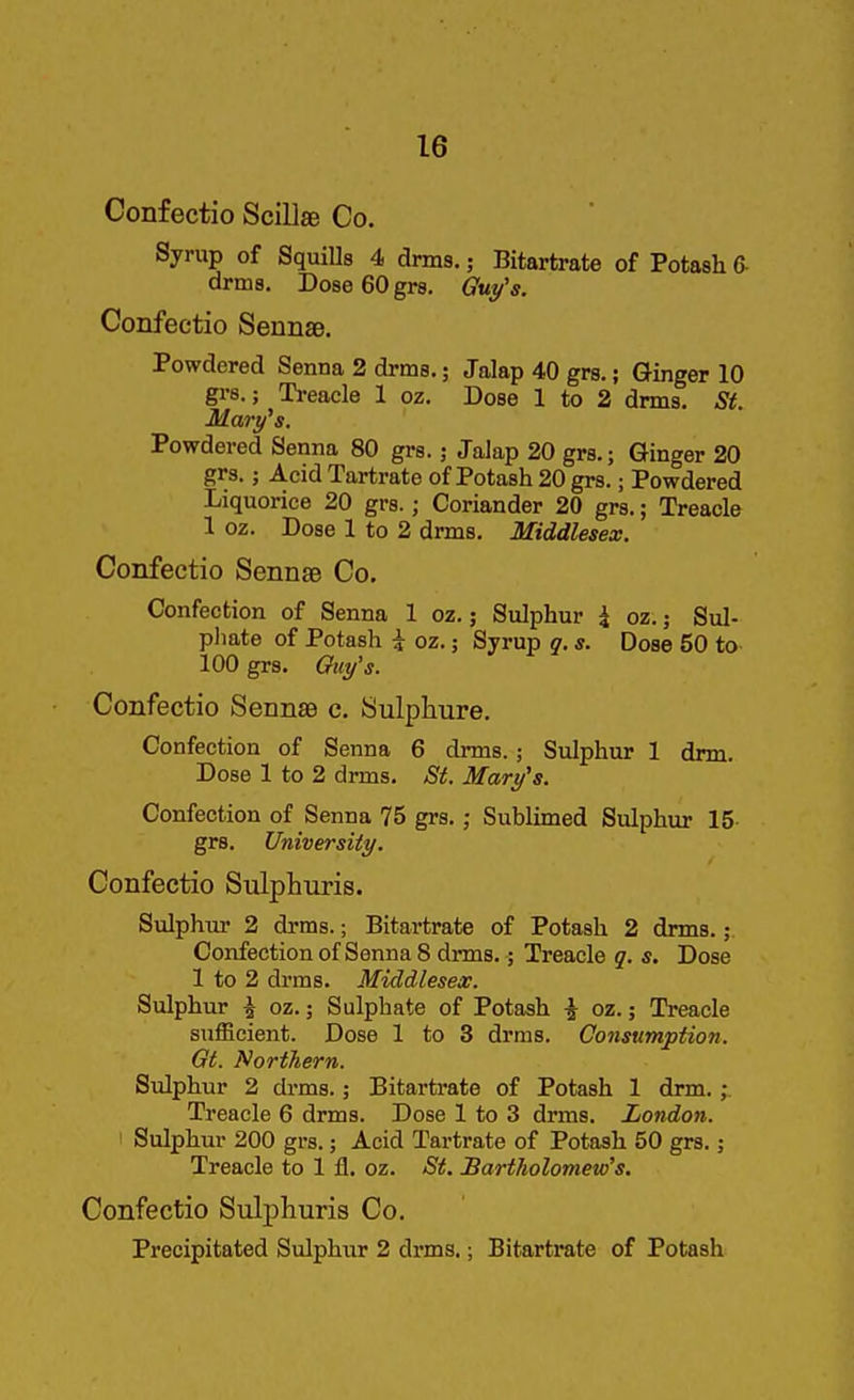 Confectio Scill* Co. Sjrup of Squills 4 drms.; Bitartrate of Potash 6- arms. DoseGOgrs. Gui/'s. Confectio Sennae. Powdered Senna 2 drms,; Jalap 40 grs.; Ginger 10 grs.j Treacle 1 oz. Dose 1 to 2 drms. St. Mary^s. Powdered Senna 80 grs.; Jalap 20 grs.; Ginger 20 grs.; Acid Tartrate of Potash 20 grs.; Powdered Liquorice 20 grs.; Coriander 20 grs.; Treacle 1 oz. Dose 1 to 2 drms. Middlesex. Confectio Sennae Co. Confection of Senna 1 oz.; Sulphur i oz.; Sul- phate of Potash \ oz.; Syrup q, s. Dose 50 to 100 grs. Guy's. Confectio Sennae c. Sulphure. Confection of Senna 6 drms. ; Sulphur 1 dim. Dose 1 to 2 drms. St. Mary's. Confection of Senna 75 grs.; Sublimed Sulphur 15 grs. University. Confectio Sulphuris. Sulphur 2 drms.; Bitartrate of Potash 2 drms.; Confection of Senna 8 drms.; Treacle q. s. Dose 1 to 2 drms. Middlesex. Sulphur ^ oz.; Sulphate of Potash i oz.; Treacle sufficient. Dose 1 to 3 drms. Consumption. Gt. Northern. Sulphur 2 drms.; Bitartrate of Potash 1 drm. Treacle 6 drms. Dose 1 to 3 drms. London. Sulphur 200 grs.; Acid Tartrate of Potash 50 grs.; Treacle to 1 fl. oz. St. Bartholomew's. Confectio Sulj)lauris Co. Precipitated Sulphur 2 drms.; Bitartrate of Potash