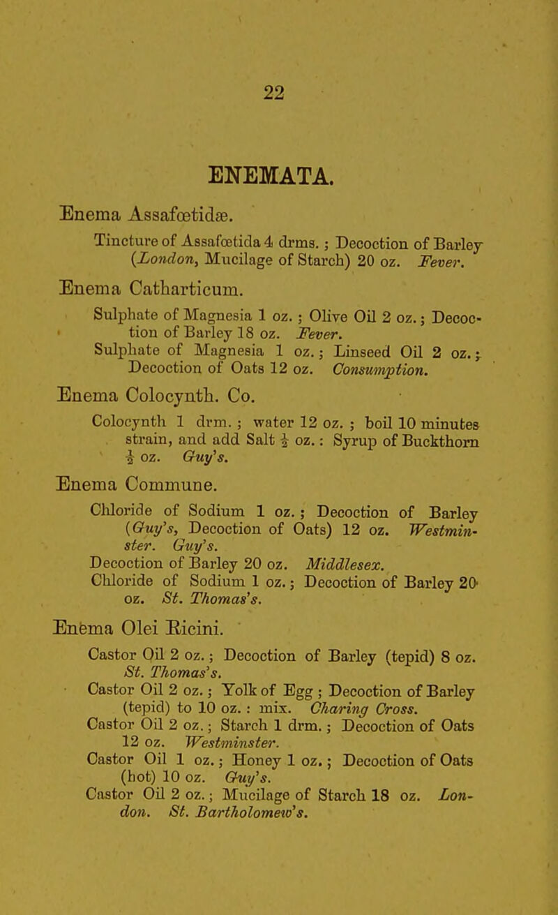 ENEMATA. Enema Assafoetidse. Tincture of A8safo6ticla4 drms.; Decoction of Barley {London, Mucilage of Starch) 20 oz. Fever. Enema Catharticum. Sulphate of Magnesia 1 oz.; Olive Oil 2 oz.; Decoc- tion of Barley 18 oz. Fever. Sulphate of Magnesia 1 oz.; Linseed Oil 2 oz. j Decoction of Oats 12 oz. Consumption. Enema Colocyntli. Co. Colocynth 1 drm. ; water 12 oz. ; boil 10 minutes strain, and add Salt i oz.: Syrup of Buckthorn ^ oz. Guy's. Enema Commune. Cliloride of Sodium 1 oz.; Decoction of Barley {Guy's, Decoction of Oats) 12 oz. Westmin- ster. Guy's. Decoction of Barley 20 oz. Middlesex. Chloride of Sodium 1 oz.; Decoction of Barley 20 oz. St. Thomas's. Enema Olei Eicini. Castor Oil 2 oz.; Decoction of Barley (tepid) 8 oz. St. Thomas's. ■ Castor Oil 2 oz.; Yolk of Egg ; Decoction of Barley (tepid) to 10 oz.: mix. Charing Cross. Castor Oil 2 oz.; Starch 1 drm.; Decoction of Oats 12 oz. Westminster. Castor Oil 1 oz.; Honey 1 oz.; Decoction of Oata (hot) 10 oz. G^y's. Castor Oil 2 oz.; Mucilage of Starch 18 oz. Lon- don. St. Bartholomeio's.