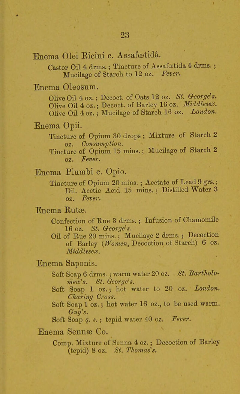 Enema Olei Eicini c. Assafoetida. Castor Oil 4 drms.; Tincture of Assafoetida 4 drms.; Mucilage of Starch to 12 oz. Fever. Enema Oleosum. Olive Oil 4 oz.; Decoct, of Oats 12 oz. St. George's. Olive Oil 4 oz.; Decoct, of Barley 16 oz. Middlesex. Olive Oil 4 oz.; Mucilage of Starch 16 oz. London. Enema Opii. Tincture of Opium 30 drops ; Mixture of Starch 2 oz. Consumption. Tincture of Opium 15 rains.; Mucilage of Starch 2 oz. Fever. Enema Plumbi c. Opio. Tincture of Opium 20 mins. ; Acetate of Lead 9 grs.; Dil. Acetic Acid 15 mins.; Distilled Water 3 oz. Fevei\ Enema Rutse. Confection of Rue 3 di-ms.; Infusion of Chamomile 16 oz. St. George's. Oil of Rue 20 mins.; Mucilage 2 drms.; Decoction. of Barley (^o»ie«, Decoction of Starch) 6 oz. Middlesex. Enema Saponis. Soft Soap 6 drms. ; warm water 20 oz. St. Bartholo- mew's. St. George's. Soft Soap 1 oz.; hot water to 20 oz. London. Charing Cross. Soft Soap 1 oz.; hot water 16 oz., to be used warm. Guy's. Soft Soap q. s.; tepid water 40 oz. Fever. Enema Sennse Co. Comp. Mixture of Senna 4 oz.; Decoction of Barley (tepid) 8 oz. St. Thomas's.
