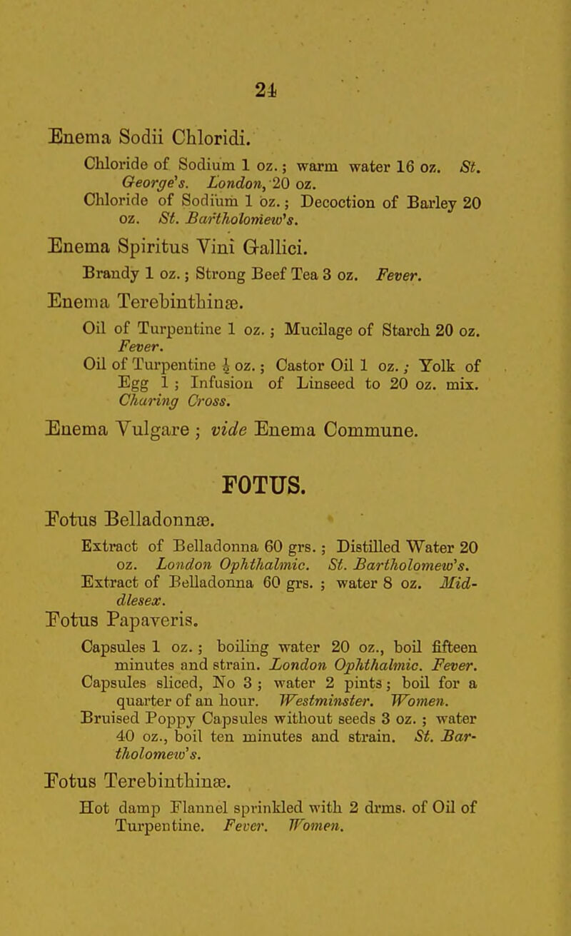 21 Enema Sodii Chloridi. Cliloride of Sodium 1 oz.; warm water 16 oz. St, Geor(/e's. London, 20 oz. Chloride of Sodium 1 bz.; Decoction of Barley 20 oz. St. Bartholomew''s. Enema Spiritus Vim G-allici. Brandy 1 oz.; Strong Beef Tea 3 oz. Fever. Enema Terebintliinse. Oil of Turpentine 1 oz.; Mucilage of Starch 20 oz. Fever. Oil of Turpentine \ oz.; Castor Oil 1 oz.; Yolk of Egg 1 ; Infusion of Linseed to 20 oz. mix. Charing Cross. Enema Vulgare ; vide Enema Commune. FOTUS. Eotus Belladonnse. Extract of Belladonna 60 grs.; Distilled Water 20 oz. London Ophthalmic. St. Bartholomew's. Extract of Belladonna 60 grs. ; water 8 oz. Mid- dlesex. Eotus Papaveris. Capsules 1 oz.; boiling water 20 oz., boil fifteen minutes and strain. London Ophthalmic. Fever. Capsules sliced, No 3 ; water 2 pints; boil for a quarter of an hour. Westminster, Women. Bruised PojDpy Capsules without seeds 3 oz. ; water 40 oz., boil ten minutes and strain. St. Bar- tholomew's. Eotus Terebinthinse. Hot damp Flannel sprinkled with 2 di'ms. of Oil of Turpentine. Fever. Women.