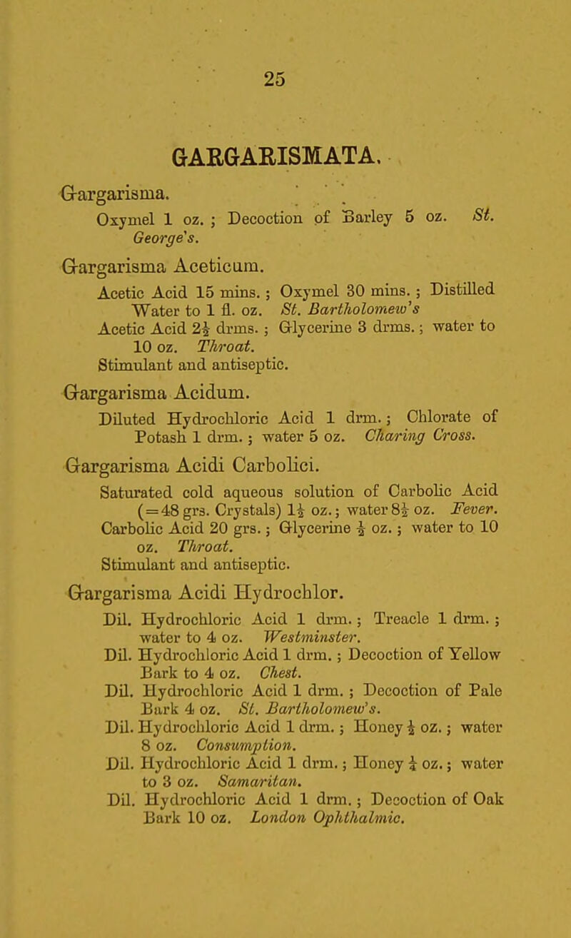 GARGARISMATA. G-argarisma. Oxymel 1 oz. ; Decoction p£ Barley 5 oz. St. George's. Gargarisma Acetic urn. Acetic Acid 15 mins.; Oxymel 30 mins.; Distilled Water to 1 fl. oz. St. Bartholomew's Acetic Acid 2i drms.; Grlyceriae 3 drms.; water to 10 oz. Throat. Stimulant and antiseptic. Gargarisma Acidum. Diluted Hydrochloric Acid 1 drm.; Chlorate of Potash 1 drm.; water 5 oz. Charing Cross. Gargarisma Acidi Carbolici, Saturated cold aqueous solution of Carbohc Acid (=48 grs. Crystals) 1^ oz.; water 8i oz. Fever. Carbohc Acid 20 grs.; Glycerine i oz.; water to 10 oz. Throat. Stimulant and antiseptic. Gargarisma Acidi Hydrochlor. Dil. Hydrochloric Acid 1 drm.; Treacle 1 drm.; water to 4 oz. Westminster. Dil. Hydrochloric Acid 1 drm.; Decoction of Yellow Bark to 4 oz. Chest. Dil. Hydrochloric Acid 1 drm.; Decoction of Pale Bark 4 oz. <S'^. Bartholomew's. Dil. Hydrochloric Acid 1 drm.; Honey i oz.; water 8 oz. Consumption. Dil. Hydrochloric Acid 1 drm.; Honey \ oz.; water to 3 oz. Samaritan. Dil. Hydrochloric Acid 1 drm.; Decoction of Oak Bark 10 oz. London Ophthalmic.