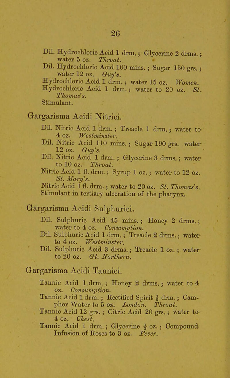 Dil. Hydrochloric Acid 1 drm.; Glycerine 2 drins. j water 5 oz. Throat. ' Dil. Hydrochloric Acid 100 mins.; Sugar 150 grs. j water 12 oz. Guy^s. Hydrochloric Acid 1 drm.; water 15 oz. Women. Hydrochloric Acid 1 drm.; water to 20 oz. SL Thomases. Stimulant. Gargarisma Acidi Nitrici. Dil. Nitric Acid 1 drm.; Treacle 1 drm.; water to- 4 oz. Westminster. Dil. Nitric Acid 110 mins.; Sugar 190 grs. water 12 oz. Ghiy's. Dil. Nitric Acid 1 drm. ; Glycerine 3 drms.; water to 10 oz. Throat. Nitric Acid 1 fl. drm.; Syrup 1 oz.; water to 12 oz. St. Mwry's. Nitric Acid 1 fi. drm.; water to 20 oz. St. Thomas's^ Stimulant in tertiary ulceration of the pharynx. G-argarisma Acidi Sulphurici. Dil. Sulphuric Acid 45 mins.; Honey 2 drms.; water to 4 oz. Consumption. Dil. Sulphuric Acid 1 drm.; Treacle 2 drms.; water to 4 oz. Westminster. Dil. Sulphuric Acid 3 drms.; Treacle 1 oz. ; water to 20 oz. Gt. Northern. Gargarisma Acidi Tannici. Tannic Acid l.drm. ; Honey 2 drms.; water to 4 oz. Consumption. Tannic Acid 1 drm. ; Eeetified Spirit \ drm.; Cam- phor Water to 5 oz. London. Throat. Tannic Acid 12 grs.; Citric Acid 20 grs.; water to- 4 oz. Chest. Tanmc Acid 1 drm.; Glycerine ^ oz.; Compound Infusion of Eoses to 3 oz. Fever.