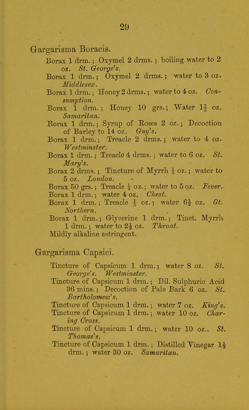 Grargarisma Boracis. Borax 1 drm.; Oxymel 2 drms.; boiling water to Z oz. <S^. George's. Borax 1 drm.; Oxymel 2 drms.; water to 3 oz. Middlesex. Borax 1 di-m.; Honey 2 drms.; water to 4 oz. Con- stimption. Borax 1 drm.; Honey 10 grs.; Water If oz. Samaritan. Borax 1 drm.; Syrup of Roses 2 oz.; Decoction of Barley to 14 oz. Guy's. Borax 1 drm.; Treacle 2 drms.; water to 4 oz.^ Westminster. Borax 1 drm.; Treacle 4 drms.; water to 6 oz. St. Mary's. Borax 2 drms.; Tincture of Myrrh i oz.; water to 5 oz. London. Borax 50 grs.; Treacle \ oz.; water to 5qz. Fever. Borax 1 drm.; water 4 oz. Chest. Borax 1 drm.; Treacle \ oz.; water 6^ oz. Gt. Northern. Borax 1 drm.; Grlycerine 1 drm.; Tinct. Myrrb 1 drm.; water to 2^ oz. Throat. Mildly alkaline astringent. G-argariama Capsici. Tincture of Capsicum 1 drm.; water 8 oz. St. George's. Westminster. Tincture of Capsicum 1 drm.; Dil. Sulphuric Acid 36 mins.; Decoction of Palo Bark 6 oz. St. Bartholomew's. Tinctm-e of Capsicum 1 drm.; water 7 oz. King's. Tincture of Capsicum 1 drm.; water 10 oz. Char- ing Cross. Tincture of Capsicum 1 drm.; water 10 oz.. St. Thomas's. Tincture of Capsicum 1 drm.; Distilled Vinegar 1-^ drm.; water 30 oz. Samaritan,