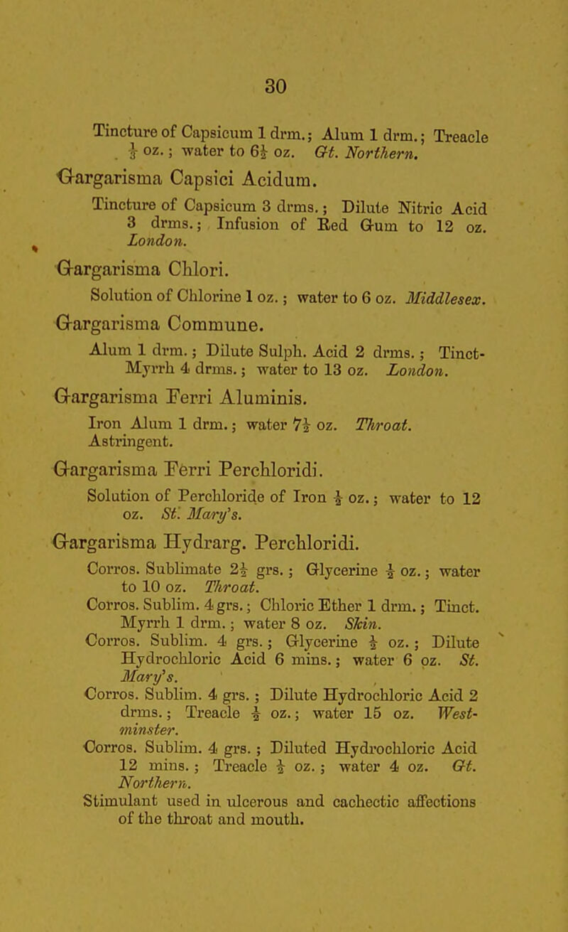 Tincture of Capsicum 1 dnn.; Alum 1 drm.; Treacle I- oz.; water to 6^ oz. Gi. Northern. ■G-argarisma Capsici Acidum. Tincture of Capsicum 3 drms.; Dilute Nitric Acid 3 drms.; Infusion of Eed G-um to 12 oz. London. Gargarisma Chlori. Solution of Chlorine 1 oz.; water to 6 oz. Middlesex. G-argarisma Commune. Alum 1 drm.; DQute Sulph. Acid 2 drms.; Tinct- Myrrh 4 drms.; water to 13 oz. London. Gargarisma Perri Aluminis. Iron Alum 1 drm.; water 7i oz. Tliroat. Astringent. Gargarisma Eferri PercHoridi. Solution of Perchloride of Iron ^ oz.; water to 12 oz. St'. Mary's. G-argarisma Hydrarg. Perchloridi. Corros. Sublimate 2\ grs.; Glycerine ^ oz.; water to 10 oz. Tliroat. Corros. Sublim. 4 grs.; Chloric Ether 1 drm.; Tinct. Myrrh 1 drm.; water 8 oz. Skin. Corros. Sublim. 4 gi's.; Glycerine \ oz.; Dilute Hydrochloric Acid 6 mins.; water 6 oz. St. Mary's. Corros. SubUm. 4 gi-s.; Dilute Hydrochloric Acid 2 drms.; Treacle ^ oz.; water 15 oz. West- minster. Oorros. Sublim. 4 grs.; Diluted Hydi-ochloric Acid 12 mins.; Treacle a oz.; water 4 oz. Gt. Northern. Stimulant used in ulcerous and cachectic affections of the throat and mouth.