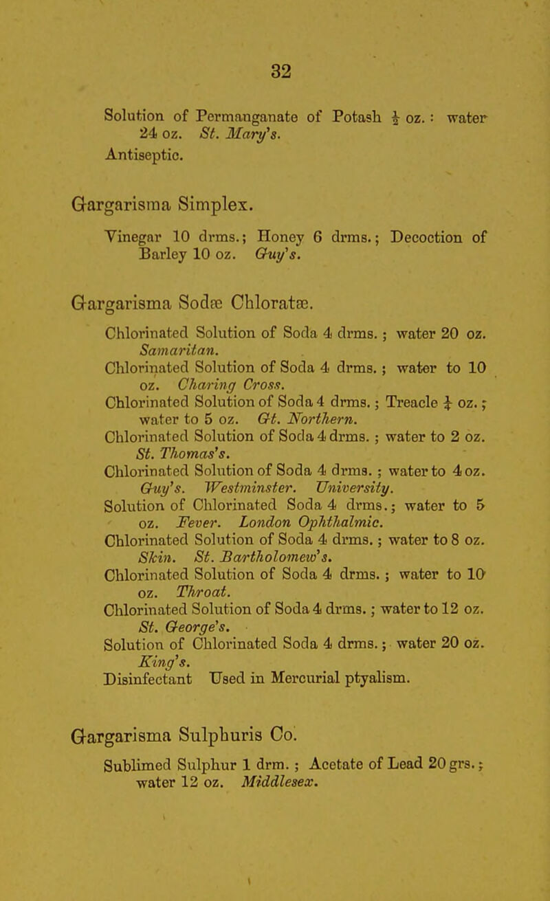 Solution of Permanganate of Potash ^ oz. : water 24 oz. St. Mary's. Antiseptic. Q-argarisraa Simplex. Vinegar 10 drms.; Honey 6 drms.; Decoction of Barley 10 oz. Ghiy's. Gargarisma Sodte Chloratse. Chlorinated Solution of Soda 4 drms.; water 20 oz. Samaritan. Chlorinated Solution of Soda 4 drms,; water to 10 oz. Charing Cross. Chlorinated Solution of Soda 4 drms.; Treacle i oz.; water to 5 oz. Gt. Northern. Chlorinated Solution of Soda 4 drms.; water to 2 oz. St. Thomas's. Chlorinated Solution of Soda 4 drms.; water to 4oz. Cruy's. Westminster. University. Solution of Chlorinated Soda 4 drms.; water to 5 oz. Fever. London Ophthalmic. Chlorinated Solution of Soda 4 drms.; water to 8 oz. Skin. St. Bartholomew's. Chlorinated Solution of Soda 4 drms.; water to 10 oz. Throat. Chlorinated Solution of Soda 4 drms.; water to 12 oz. St. George's. Solution of Chlorinated Soda 4 drms.; water 20 oz. King's. Disinfectant Used in Mercurial ptyahsm. Q-argarisma Sulphuris Co. Sublimed Sulphur 1 drm.; Acetate of Lead 20gr3.; water 12 oz. Middlesex.