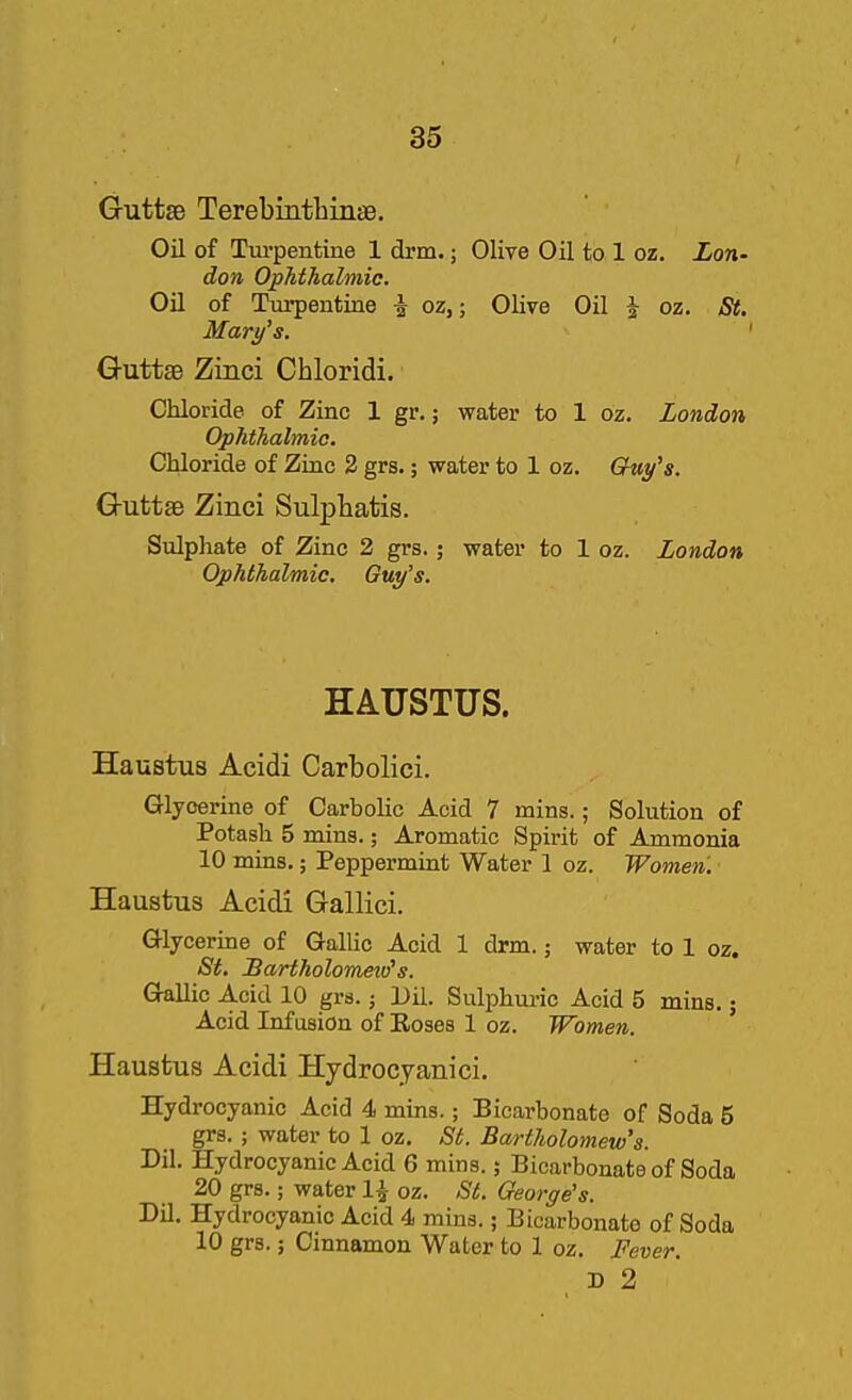 Guttse Terebinthinse. Oil of Turpentine 1 drm.; Olive Oil to 1 oz. Lon- don Ophthalmic. Oil of Turpentine \ oz,; Olive Oil J oz. St, Mary's. ' GuttsB Zinci Chloridi. Chloride of Zinc 1 gr.; water to 1 oz. London Ophthalmic. Chloride of Zinc 2 grs.; water to 1 oz. Guy's. Guttse Zinci Sulphatis. Sulphate of Zinc 2 grs.; water to 1 oz. London Ophthalmic. Guy's. HAUSTUS. Haustus Acidi Carbolici. Glycerine of Carbolic Acid 7 mins.; Solution of Potash 5 mins.; Aromatic Spirit of Ammonia 10 mins.; Peppermint Water 1 oz. Women. Haustus Acidi Gallici. Glycerine of Gallic Acid 1 drm.; water to 1 oz. St. Bartholometo's. Gallic Acid 10 grs.; Dil. Sulphuric Acid 5 mins.; Acid Infusion of Eoses 1 oz. Women. ' Haustus Acidi Hydrocyanici. Hydrocyanic Acid 4 mins.; Bicarbonate of Soda 5 grs. ; water to 1 oz. St. Bartholomew's. Dil. Hydrocyanic Acid 6 mins.; Bicarbonate of Soda 20 grs.; water 1^- oz. St. George's. Dil. Hydrocyanic Acid 4 mins.; Bicarbonate of Soda 10 grs.; Cinnamon Water to 1 oz. Fever. D 2