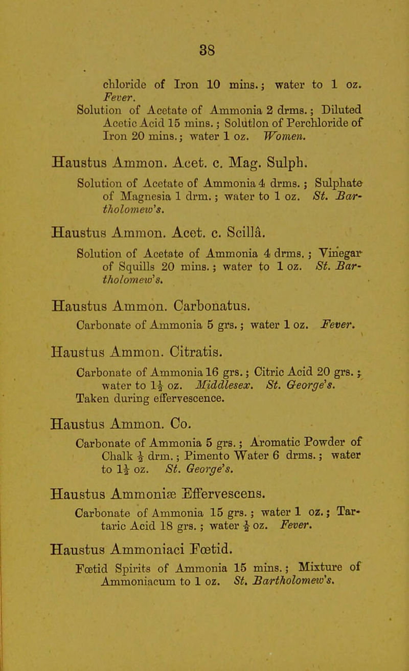 chloride of Iron 10 mins.; water to 1 oz. Fever. Solution of Acetate of Ammonia 2 drma.; Diluted Acetic Acid 15 mins.; Solution of Perchloride of Iron 20 mins.; water 1 oz. Women. Haustus Ammon. Acet. c, Mag. Sulph. Solution of Acetate of Ammonia 4 drms.; Sulphate of Magnesia 1 drm.; water to 1 oz. St. Bar- tholomew's. Haustus Ammon. Acet. c. Scilla. Solution of Acetate of Ammonia 4 drms.; Vinegar of Squills 20 mins.; water to 1 oz. St. Bar- tholomew's. Haustus Ammon. Carbonatus. Carbonate of Ammonia 5 grs.; water 1 oz. Fever. Haustus Ammon. Citratis. Carbonate of Ammonia 16 grs.; Citric Acid 20 grs. j water to 14 oz. Middlesex. St. George's. Taken during effervescence. Haustus Ammon. Co. Carbonate of Ammonia 5 grs.; Aromatic Powder of Chalk \ drm.; Pimento Water 6 drms.; water to li oz. St. George's. Haustus Ammonise Ejffervescens. Carbonate of Ammonia 15 grs.; water 1 oz. 5 Tar- taric Acid 18 grs.; water -J oz. Fever. Haustus Ammoniaci Poetid. Foetid Spii'its of Ammonia 15 mins.; Mixture of Ammoniacum to 1 oz. St. Bartholomew's,