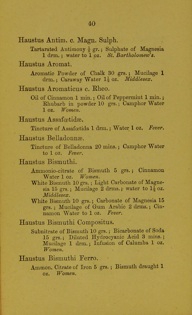Haustus Antim. c. Magn. Sulph. Tartarated Antimony ^ gr.; Sulphate of Magnesia 1 drm.; water to 1 pz. St. Bartholomew's. Haustus Aromat. Aromatic Powder of Chalk 30 grs.; Mucilage 1 drm.; Caraway Water 1^ oz. Middlesex. Haustus Aromaticus c. Elieo. Oil of Cinnamon 1 min.; Oil of Peppermint 1 min.; Ehubarb in powder 10 grs.; Camphor Water 1 oz. Women. Haustus Assafoetidee. Tmcture of Assafoetida 1 drm.; Water 1 oz. Fever. Haustus Belladonnae. Tincture of Belladonna 20 mins.; Camphor Water to 1 oz. Fever. Haustus Bismuthi. Ammonio-citrate of Bismuth 5 grs,; Cinnamon Water 1 oz. Women. White Bismuth 10 grs.; Light Carbonate of Magne- sia 15 grs.; Mucilage 2 drms, ,•■ water to 1^ oz, Middlesex. White Bismuth 10 grs.; Carbonate of Magnesia 15 grs.; Mucilage of Gum Arabic 2 drms,; Cin- namon Water to 1 oz. Fever. Haustus Bismuthi Compositus. Subnitrate of Bismuth 10 grs.; Bicarbonate of Soda 15 grs.; Diluted Hydrocyanic Acid 3 mins.; Mucilage 1 drm,; Infusion of Calumba 1 oz. Women. Haustus Bismuthi Terro. Ammon. Citrate of Iron 5 grs. j Bismuth draught 1 oz. Women.
