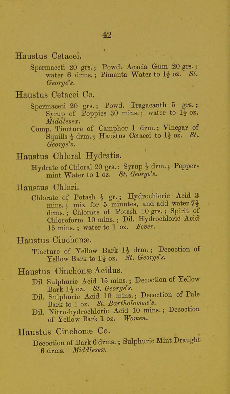 Haustus Cetacei. Spermaceti 20 gi-s.; Powd. Acacia Gum 20 grs.; water 6 drms.; Pimenta Water to oz. St. George's. Haustus Cetacei Co. Spermaceti 20 grs.; Powd. Tragacanth 5 grs.; Sjrup of Poppies 30 mins.; water to 1^ oz. Middlesex. Comp. Tincture of Camphor 1 drm.; Vinegar of Squills i drm.; Haustus Cetacei to 1^ oz. St^ George's. Haustus Chloral Hydratis. Hydrate of Chloral 20 grs.: Syrup i drm.; Pepper- mint Water to 1 oz. St. George's. Haustus Chlori. Chlorate of Potash i gr.; Hydrochloric Acid 3 mins.; mix for 5 minutes, and add water 7i di-ms.; Chlorate of Potash 10 grs.; Spu-it of Chloroform 10 mins.; Dil. Hydrochloric Acid 15 mins. ; water to 1 oz. Fever. Haustus Cinchonse. Tincture of Yellow Bark li drm. ; Decoction of Yellow Bark to li oz. St. George's. Haustus CinclioiisB Acidus. Dil Sulphuric Acid 15 mms.; Decoction of Yellow Bark li oz. -S^. George's. Dil. Sulphuric Acid 10 mins.; Decoction ot Pale Bark to 1 oz. St. BartJiolomeio's. Dil. Nitro-hydrochloric Acid 10 rains.; Decoction of Yellow Bark 1 oz. Women. Haustus Cinchonse Co. Decoction of Bark 6 drms.; Sulphuric Mint Draught 6 drms. Middlesex.