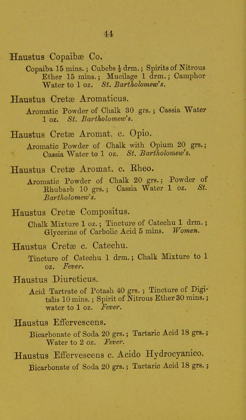 IHaustus Copaibse Co. Copaiba 15 mins.; Cubebs ^ drm.; Spirits of Nitrous Ether 15 mius.; Mucilage 1 drm.; Camphor Water to 1 oz. <S^. Bartholomew's. Haustus Cretse Aromaticus, Aromatic Powder of Chalk 30 grs.; Cassia Water 1 oz. St. Bartholomew's. Haustus Cretse Aromat. c. Opio. Aromatic Powder of Chalk with Opium 20 grs.; Cassia Water to 1 oz. St. Bartholomew's. Haustus CretsB Aromat. c. Eheo. Aromatic Powder of Chalk 20 grs.; Powder of Rhubarb 10 grs.; Cassia Water 1 oz. St. Bartholomew's. Haustus Cretae Compositus. Chalk Mixture 1 oz.; Tincture of Catechu 1 drm.; G-lycerine of Carbohc Acid 5 mins. Women. Haustus Cretse c. Catechu. Tincture of Catechu 1 drm.; Chalk Mixture to 1 oz. Fever. Haustus Diureticus. Acid Tartrate of Potash 40 grs. ; Tincture of Digi- tahs 10 mins.; Spirit of Nitrous Ether 30 rains.; water to 1 oz. Fever. Haustus Effervescens. Bicarbonate of Soda 20 grs.; Tartaric Acid 18 grs.; Water to 2 oz. Fever. Haustus Effervescens c. Acido Hydrocyanico. Bicarbonate of Soda 20 grs.; Tartaric Acid 18 grs.;