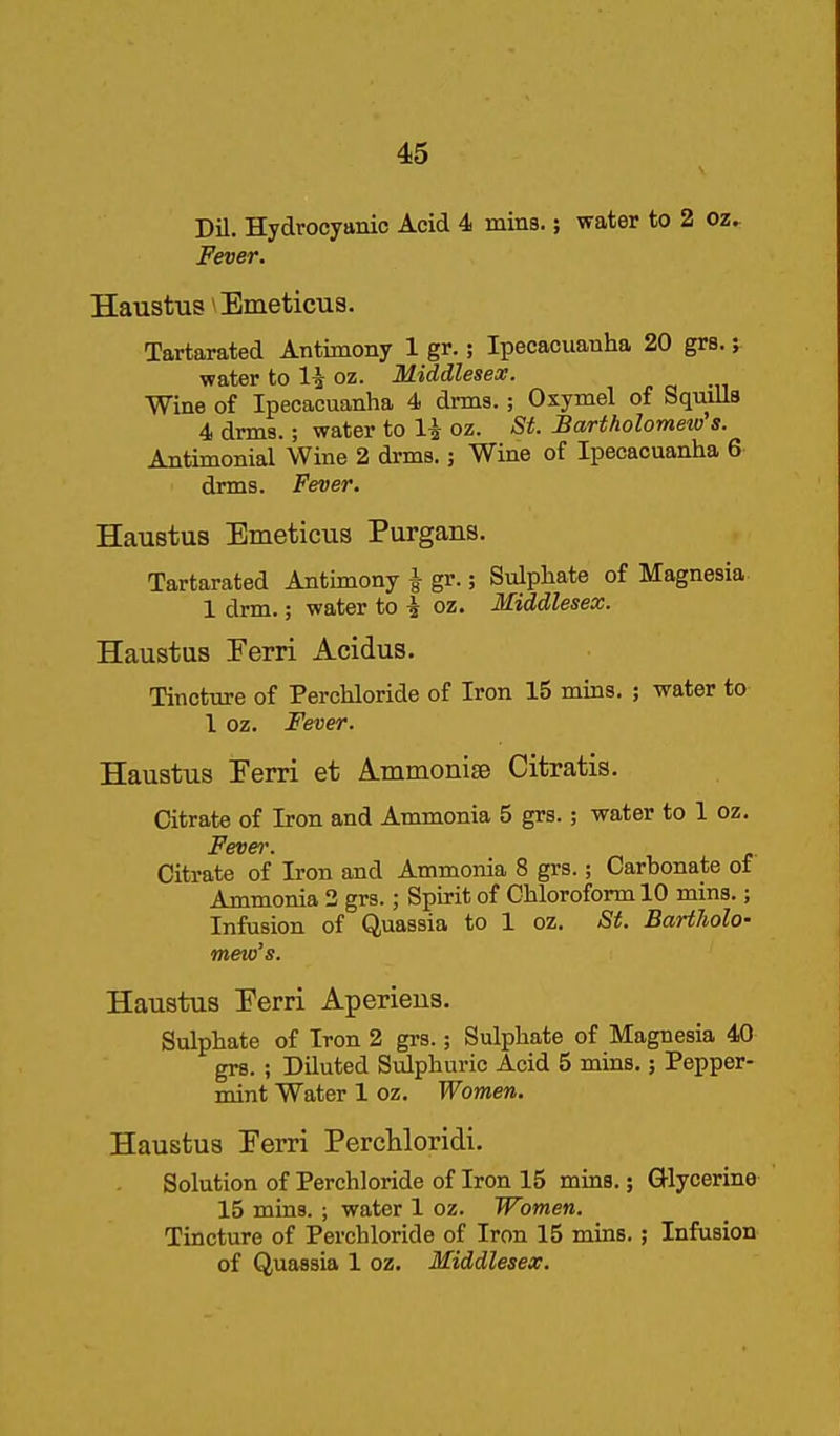 Dil. Hydrocyanic Acid 4 mins.; water to 2 oz. Fever. Haustus Emeticua. Tartarated Antimony 1 gr.; Ipecacuanha 20 grs.; water to 1^ oz. Middlesex. Wine of Ipecacuanha 4 drms. ; Osymel of Squills 4 drms.; water to \\ oz. St. Bartholomeio s. Antimonial Wine 2 drms.; Wine of Ipecacuanha 6 drms. Fever. Haustus Emeticus Purgans. Tartarated Antimony \ gr.; Sulphate of Magnesia 1 drm.; water to \ oz. Middlesex. Haustus Ferri Acidus. Tincture of Perchloride of Iron 15 mins. ; water to 1 oz. Fever. Haustus Eerri et A.iiiinonise Citratis. Citrate of Iron and Ammonia 5 grs.; water to 1 oz. Fever. Citrate of Iron and Ammonia 8 grs.; Carbonate of Ammonia 2 grs.; Spirit of Chloroform 10 mins.; Infusion of Quassia to 1 oz. St. Bartholo- mew's. Haustus Eerri Aperieus. Sulphate of Iron 2 grs.; Sulphate of Magnesia 40 grs. ; Diluted Sulphuric Acid 5 mins.; Pepper- mint Water 1 oz. Women. Haustus Eerri PercWoridi. Solution of Perchloride of Iron 15 mins.; Glycerine 15 mins. ; water 1 oz. Women. Tincture of Perchloride of Iron 15 mins.; Infusion of Quassia 1 oz. Middlesex.