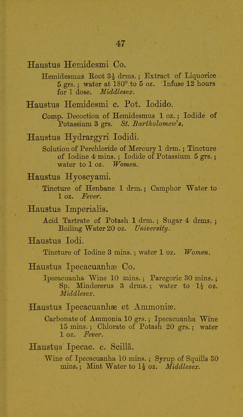 Haustus Hemidesmi Co. Hemidesmua Eoot 3^ drms.; Extract of Liquorice 5 grs.; water at 180°, to 5 oz. Infuse 12 hours for 1 dose. Middlesex. Haustus Hemidesmi c. Pot. lodido. Comp. Decoction of Hemidesmvis 1 oz.; Iodide of Potassium 3 grs. St. BartJiolometv's. Haustus Hydrargyri lodidi. Solution of Perchloride of Mercury 1 drm.; Tincture of Iodine 4 mins.; Iodide of Potassium 5 grs.; water to 1 oz. JFomen. Haustus Hyoscyami. Tincture of Henbane 1 drm.; Camphor Water to 1 oz. Fever. Haustus Imperialis. Acid Tartrate of Potash 1 drm.; Sugar 4 drms. ; Boiling Water 20 oz. University. Haustus lodi. Tincture of Iodine 3 mins.; water 1 oz. Women. Haustus Ipecacuanliae Co. Ipecacuanha Wine 10 mins.; Paregoric 30 mins.; Sp. Mindererus 3 drms.; water to 1^ oz. Middlesex. Haustus Ipecacuanhse et Ammoniae. Carbonate of Ammonia 10 grs.; Ipecacuanha Wine 15 mins.; Chlorate of Potash 20 grs. 3 water 1 oz. Fever. Haustus Ipecac, c. Scilla. Wine of Ipecacuanha 10 mins. ; Syrup of Squills 30 mins.; Mint Water to IJ oz. Middlesex.