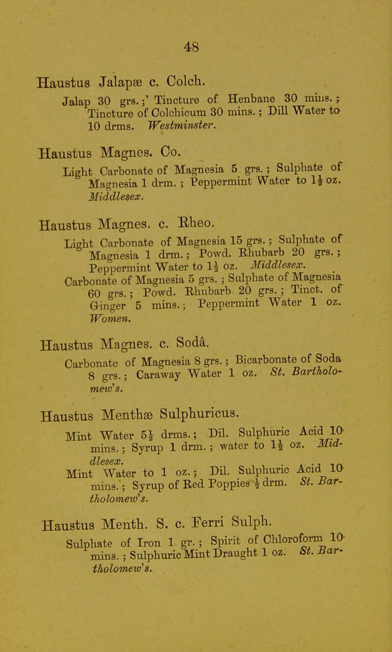 Haustus Jalapse c. Colch. Jalap 30 grs.Tincture of Henbane 30 mius.; Tincture of Colchicum 30 mins.; Dill Water to 10 drms. Westminster. Haustus Magnes. Co. Light Carbonate of Magnesia 5 grs.; Sulphate of Magnesia 1 drm. ; Peppermint Water to 1^ oz. Middlesex. Haustus Magnes. c. Eheo. Light Carbonate of Magnesia 15 grs.; Sulphate of Magnesia 1 drm.; Powd. Ehubarb 20 grs.; Peppermint Water to li oz. Middlesex. Carbonate of Magnesia 5 grs. ; Sulphate of Magnesia 60 grs.; Powd. Rhubarb 20 grs.; Tmct. of Ginger 5 mins.; Peppermint Water 1 oz. TFomen. Haustus Magnes. c. Sod^. Carbonate of Magnesia 8 grs.; Bicarbonate of Soda 8 grs.; Caraway Water 1 oz. St. Bartholo- meiv's. Haustus Menthse Sulphuricus. Mint Water 5J- drms.; Dil. Sulphuric Acid la mins.; Syrup 1 drm. ; water to H oz. Mid- Mint Water to 1 oz.; DU. Sulphuric Acid 10- mins.'; Syrup of Bed Poppies ^ drm. St. Ba^. tholomew's. Haustus Menth. S. c. Ferri Sulpli. Sulphate of Iron 1 gr. ; Spirit of Chlorofoi-m 10- mins.; Sulphuric Mint Draught 1 oz. St. Bar- tholomeiv's.