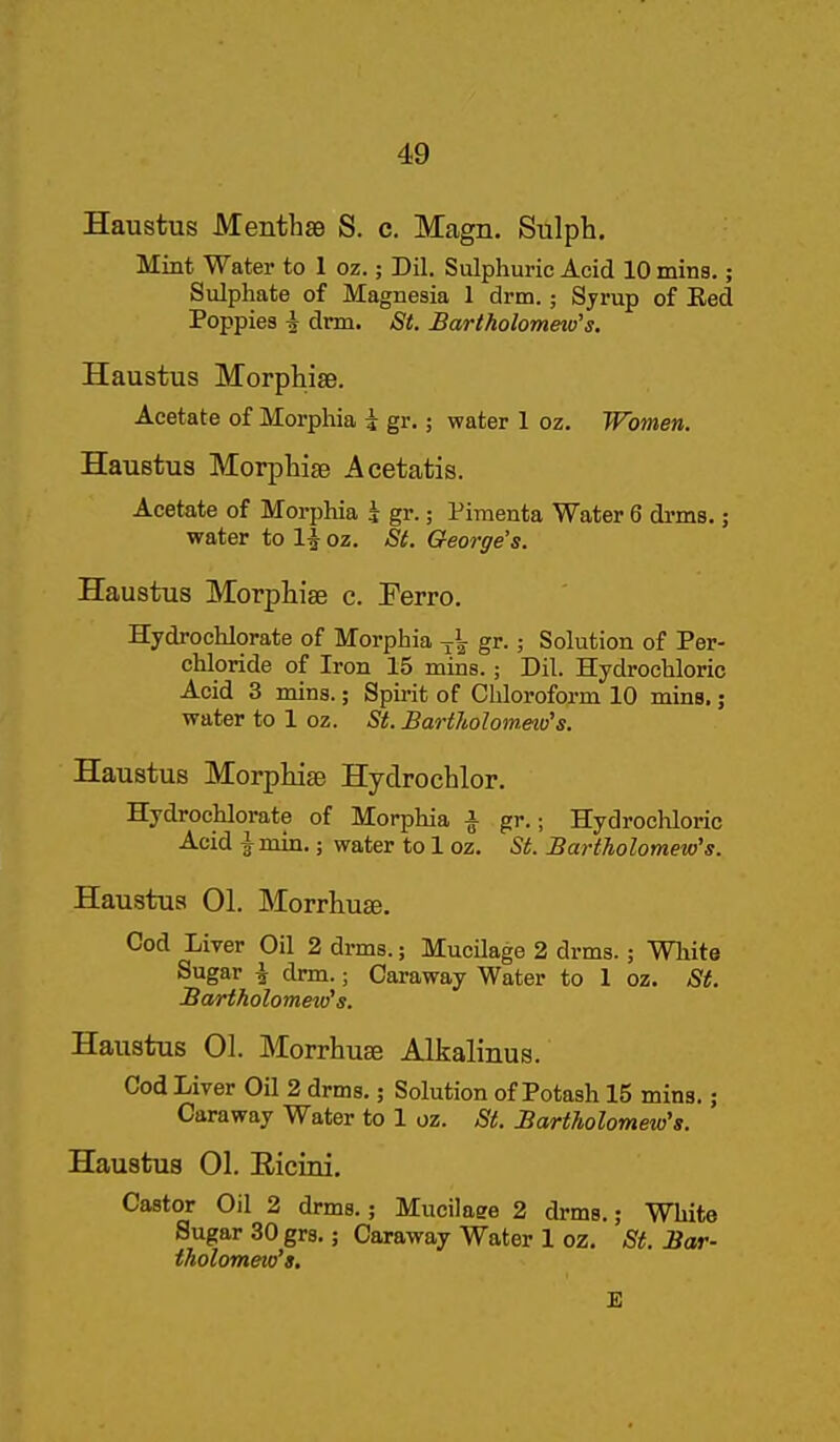 Haustus Menthae S. c. Magn. Sulph. Mint Water to 1 oz.; Dil. Sulphuric Acid 10 mins,; Sulphate of Magnesia 1 drm.; Sjrup of Eed Poppies i drm. St. Bartholometo's. Haustus Morphise. Acetate of Morphia i gr.; water 1 oz. Women. HauBtus Morphise Acetatis. Acetate of Morphia i gr.; Pinienta Water 6 drms.; water to 1^ oz. Si. George's. Haustus Morpliiae c. Perro. Hydrochlorate of Morphia gr.; Solution of Per- chloride of Iron 15 rains.; Dil. Hydrochloric Acid 3 mins.; Spirit of Chloroform 10 mins.; water to 1 oz. St. BartJiolometu's. Haustus Morphise Hydrochlor. Hydrochlorate of Morphia i gr.; Hydrocliloric Acid } min.; water to 1 oz. St. Bartholomew's. Haustus 01. Morrhuze. Cod Liver Oil 2 drms.; Mucilage 2 drms.; White Sugar ^ drm.; Caraway Water to 1 oz. St. Bartholomew's. Haustus 01. Morrhuse Alkalinus. Cod Liver Oil 2 drms.; Solution of Potash 15 mins.; Caraway Water to 1 oz. St. Bartholomew's. Haustus 01. Eicini. Castor Oil 2 drms.; Mucilage 2 drms.; White Sugar 30 grs.; Caraway Water 1 oz. St. Bar- tholomew's,