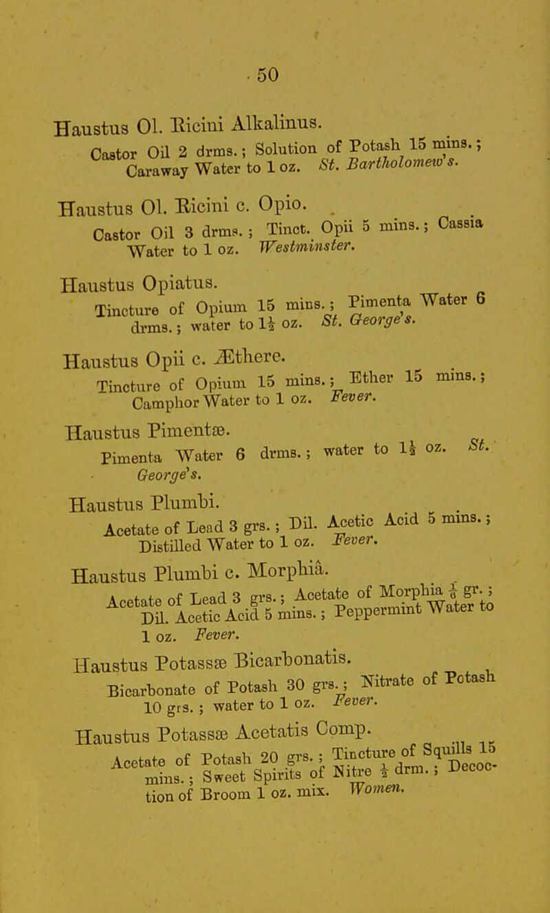 Haustus 01. Hiciui Alkalinus. Castor Oil 2 drms.; Solution of Potash 15 mins.; Caraway Water to 1 oz. St. Bartholomeio s. Haustus 01. Eicini c. Opio. Castor Oil 3 drms.; Tinct. Opii 5 mins.; Cassia Water to 1 oz. Westminster. Haustus Opiatus. Tincture of Opium 15 mins.; Pimenta Water 6 drms.; water to Uoz. St. Georges. Haustus Opii c. ^there. Tincture of Opium 15 mins.; Ether 15 mms.; Camphor Water to 1 oz. Fever. Haustus Pimentse. Pimenta Water 6 drms.; water to 1^ oz. St. George's. Haustus Plumbi. Acetate of Lead 3 grs.; DU. Acetic Acid 5 mms.; Distilled Water to 1 oz. Fever. Haustus Plumbi c. Morpliia. Acetate of Lead 3 grs.; Acetate of ^orf ; Dil. Acetic Acid 5 mms.; Peppermint Water to 1 oz. Fever. Haustus Potassse Bicarbonatis. Bicarbonate of Potash 30 grs.; Nitrate of Potash 10 gts.; water to 1 oz. Fever. Haustus Potassae Acetatis Comp. Acetate of Potash 20 g^-> Tin'.ture lS quills 15 mins.; Sweet Spirits of Nitre i drm., Vecoo tion of Broom 1 oz. mix. Women.