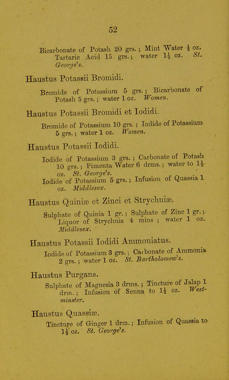 Bicarbonate of Potash 20 grs.; Mint Water i oz. Tartaric Acid 15 grs.; water li oz. Qeortje's. Haustus Potassii Bromidi. Bromide of Potassium 5 grs.; Bicarbonate of Potash 5 grs.; water 1 oz. Women. Haustus Potassii Bromidi et lodidi. Bromide of Potassium 10 grs.; Iodide of Potassium 5 grs.; water 1 oz. Women. Haustus Potassii lodidi. Iodide of Potassium 3 grs. ; Carbonate of Potash- 10 grs.; Pimenta Water 6 drms.; water to 1^ oz. St. George's. . Iodide of Potassium 5 grs.; Infusion of Quassia L oz. Middlesex. Haustus Quinije et Zinci et Strychuise. Sulphate of Quinia 1 gr.; Sulphate of Zinc 1 gr.; Liquor of Stryclmia 4 rams ; water 1 oz. Middlesex. Haustus Potassii lodidi Ammoniatus. Iodide of Potassium 3 grs.; Carbonate of Ammonia 2 grs.; water 1 oz. St. Bariholomeio s. Haustus Purgans. Sulphate of Magnesia 3 drms.; Tincture of J^p 1 drm. ; Infusion of Senna to 1^ oz. West- minster. Haustus Quassiee. Tincture of Ginger 1 drm.; Infusion of Quassia to oz. Si. George's.