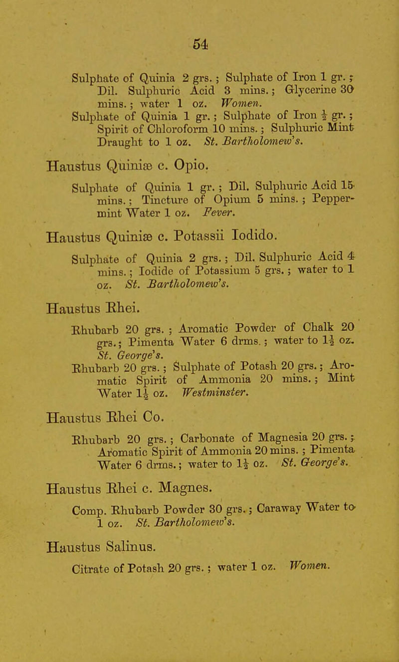 Sulphate of Quinia 2 grs.; Sulphate of Iron 1 gr. Dil. Sulphuric Acid 3 mins.; Grlycerine 30 mins.; water 1 oz. Women. Sulphate of Quinia 1 gr.; Sulphate of Iron \ gr.; Spirit of Chloroform 10 mins.; Sulphuric Mint Draught to 1 oz. St. Bartholomeio's. Haustus QuinisB c. Opio. Sulphate of Quinia 1 gr.; Dil. Sulphuric Acid 15. mins.; Tincture of Opium 5 mins.; Pepper- mint Water 1 oz. Fever. Haustus QuinisB c. Potassii lodido. Sulphate of Quinia 2 grs.; Dil. Sulphuric Acid 4 mins.; Iodide of Potassium 5 grs.; water to 1 oz. St. Bartholomeio's. Haustus Ehei. Rhubarb 20 grs. ; Aromatic Powder of Chalk 20 grs.; Pimenta Water 6 drms.; water to 1^ oz. St. George's. Ehubarb 20 grs.; Sulphate of Potash 20 grs.; Aro- matic Spirit of Ammonia 20 mins.; Mint Water 1^ oz. Westminster. Haustus Eliei Co. Ehubarb 20 grs.; Carbonate of Magnesia 20 grs. Aromatic Spirit of Ammonia 20 mins.; Pimenta Water 6 di-ms.; water to 1^ oz. St. George's. Haustus Ehei c. Magnes. Comp. Ehubarb Powder 30 grs.; Caraway Water to^ 1 oz. St. Bartholomew's. Haustus Salinus. Citrate of Potash 20 grs.; water 1 oz. Women.