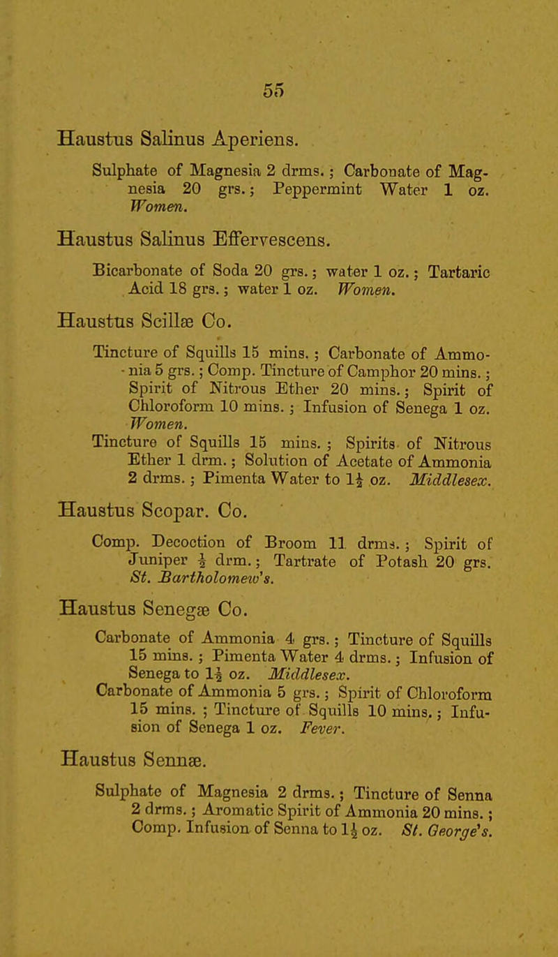 Haustus Salinus Aperiens. Sulphate of Magnesia 2 drms.; Carbonate of Mag- nesia 20 grs.; Peppermint Water 1 oz. Women. Haustus Salinus Effervescens. Bicarbonate of Soda 20 grs.; water 1 oz.; Tartaric Acid 18 grs.; water 1 oz. Women. Haustus Scillas Co. Tincture of Squills 15 mins.; Carbonate of Ammo- ■ nia 5 grs.; Comp. Tincture of Camphor 20 mins.; Spirit of Nitrous Ether 20 mins.; Spirit of Chloroform 10 mins.; Infusion of Senega 1 oz. Women. Tincture of Squills 15 mins. ; Spirits of Nitrous Ether 1 drm.; Solution of Acetate of Ammonia 2 drms.; Pimenta Water to 1^ oz. Middlesex. Haustus Scopar. Co. Comp. Decoction of Broom 11 drms.; Spirit of Juniper i drm.; Tartrate of Potash 20 grs. St. Bartholomeio's. Haustus Senegse Co. Carbonate of Ammonia 4 grs.; Tincture of Squills 15 mins.; Pimenta Water 4 drms.; Infusion of Senega to 1^ oz. Middlesex. Carbonate of Ammonia 5 grs.; Spirit of Chlorofoi*m 15 mins. ; Tincture of Squills 10 mins.; Infu- sion of Senega 1 oz. Fever. Haustus Sennse. Sulphate of Magnesia 2 drms.; Tincture of Senna 2 drms.; Aromatic Spirit of Ammonia 20 mins.; Comp. Infusion of Senna to 1^ oz. St. George's.