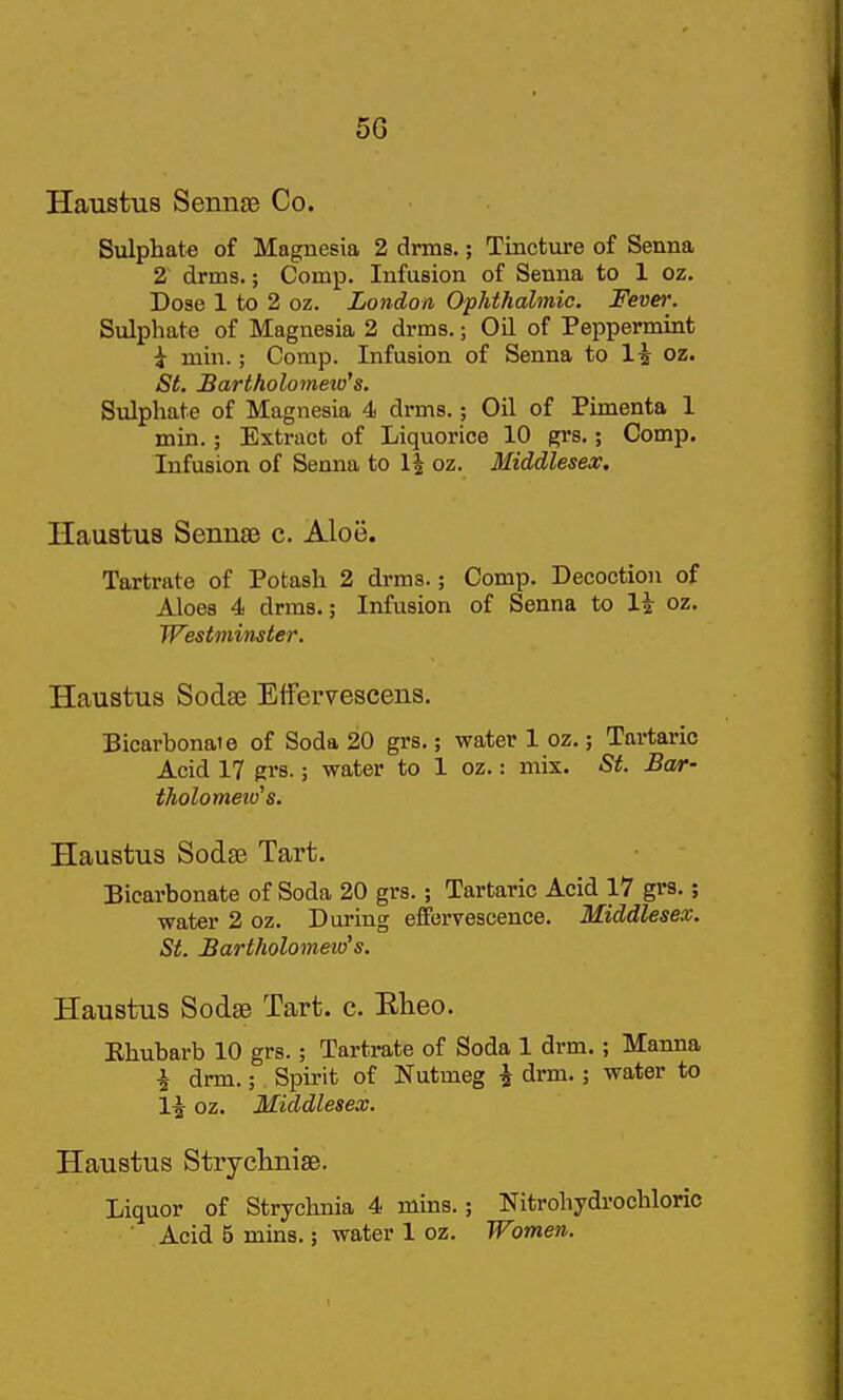 5G Haustus Sennse Co. Sulphate of Magnesia 2 drms.; Tincture of Senna 2 drms.; Comp. Infusion of Senna to 1 oz. Dose 1 to 2 oz. London Ophthalmic. Fever. Sulphate of Magnesia 2 drms.; Oil of Peppermint i min.; Comp. Infusion of Senna to li oz. St. Bartholomew's. Sulphate of Magnesia 4 drms.; Oil of Pimenta 1 min.; Extract of Liquorice 10 grs.; Comp. Infusion of Senna to l| oz. Middlesex. Haustus Senuse c. Aloe. Tartrate of Potash 2 drms.; Comp. Decoction of Aloes 4 drms.; Infusion of Senna to li oz. Westminster. Haustus Sodse Etfervescens. Bicarbonate of Soda 20 grs.; water 1 oz.; Tartaric Acid 17 grs.; water to 1 oz.: mix. St. Bar- tholometv's. Haustus Sodae Tart. Bicarbonate of Soda 20 grs. ; Tartaric Acid 17 grs.; water 2 oz. During effervescence. Middlesex. St. Bartholomew''s. Haustus Sodse Tart. c. Elieo. Ehubarb 10 grs.; Tartrate of Soda 1 drm,; Manna i drm.; Spirit of Nutmeg i drm.; water to 1^ oz. Middlesex. Haustus Stryclinise. Liquor of Strychnia 4 mins.; Nitrohydrochloric Acid 5 mins.; water 1 oz. Women.