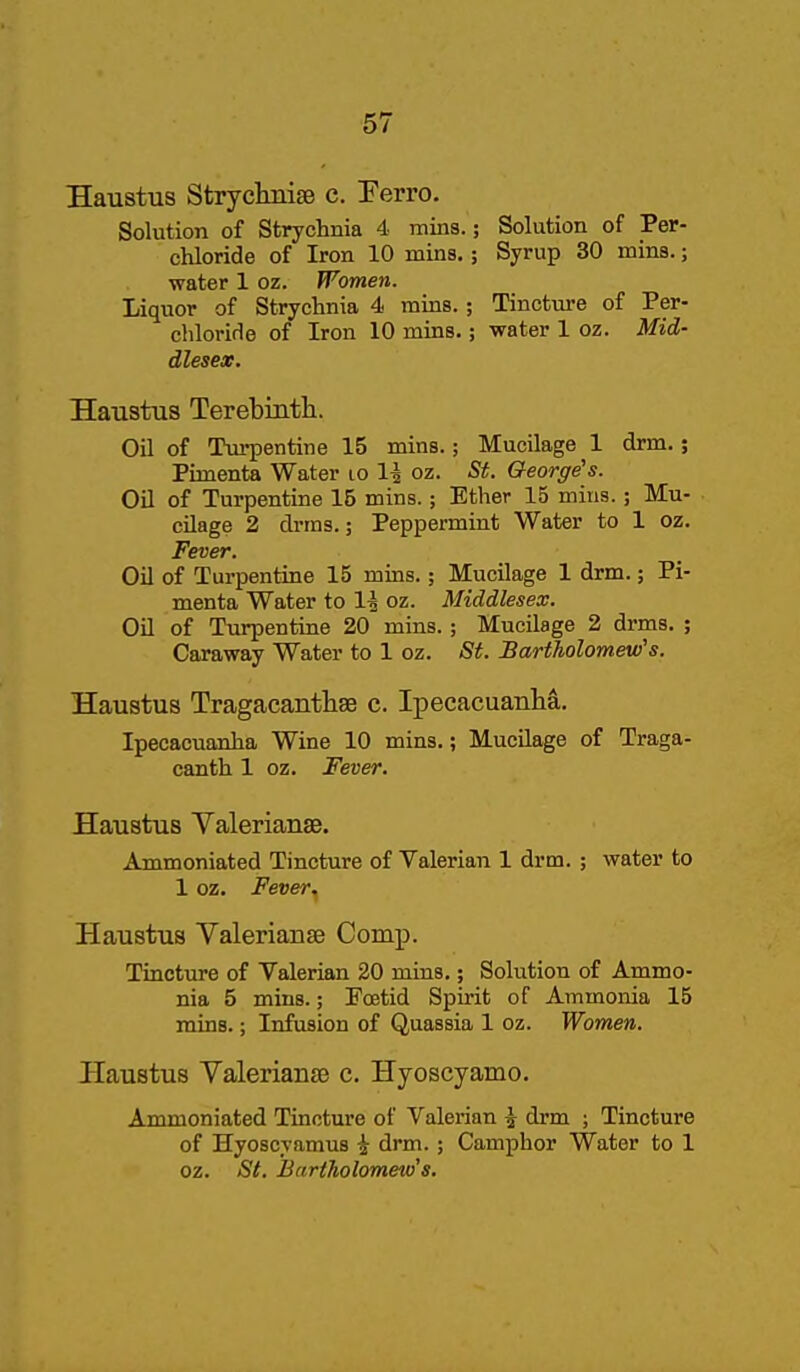Haustus StryclinisB c. Eerro. Solution of Strychnia 4 mins.; Solution of Per- chloride of Iron 10 mins.; Syrup 30 mins.; water 1 oz. Women. Liquor of Strychnia 4 mins.; Tincture of Per- chloride of Iron 10 mins.; water 1 oz. Mid- dlesex. Haustus Terebintli. Oil of Turpentine 15 mins.; Mucilage 1 drm.; Pimenta Water lo 1^ oz. St. George's. Oil of Turpentine 15 mins.; Ether 15 mins.; Mu- cilage 2 drms.; Peppermint Water to 1 oz. Fever. Oil of Turpentine 15 mins.; Mucilage 1 drm.; Pi- menta Water to 1^ oz. Middlesex. Oil of Turpentine 20 mins. ; Mucilage 2 drms. ; Caraway Water to 1 oz. St. Bartholomew's. Haustus Tragacantliae c. Ipecacuanha. Ipecacuanha Wine 10 mins.; Mucilage of Traga- canth 1 oz. Fever. Haustus Valerianae. Ammoniated Tincture of Valerian 1 drm. ; water to 1 oz. Fever^ Haustus Valerianae Comp. Tincture of Valerian 20 mins.; Solution of Ammo- nia 5 mins.; Foetid Spirit of Ammonia 15 mins.; Infusion of Quassia 1 oz. Women. Haustus Valerianae c. Hyoscyamo. Ammoniated Tincture of Valerian 5 drm ; Tincture of Hyoscyamus i drm.; Camphor Water to 1 oz. St. Bnrtkolomeio's.
