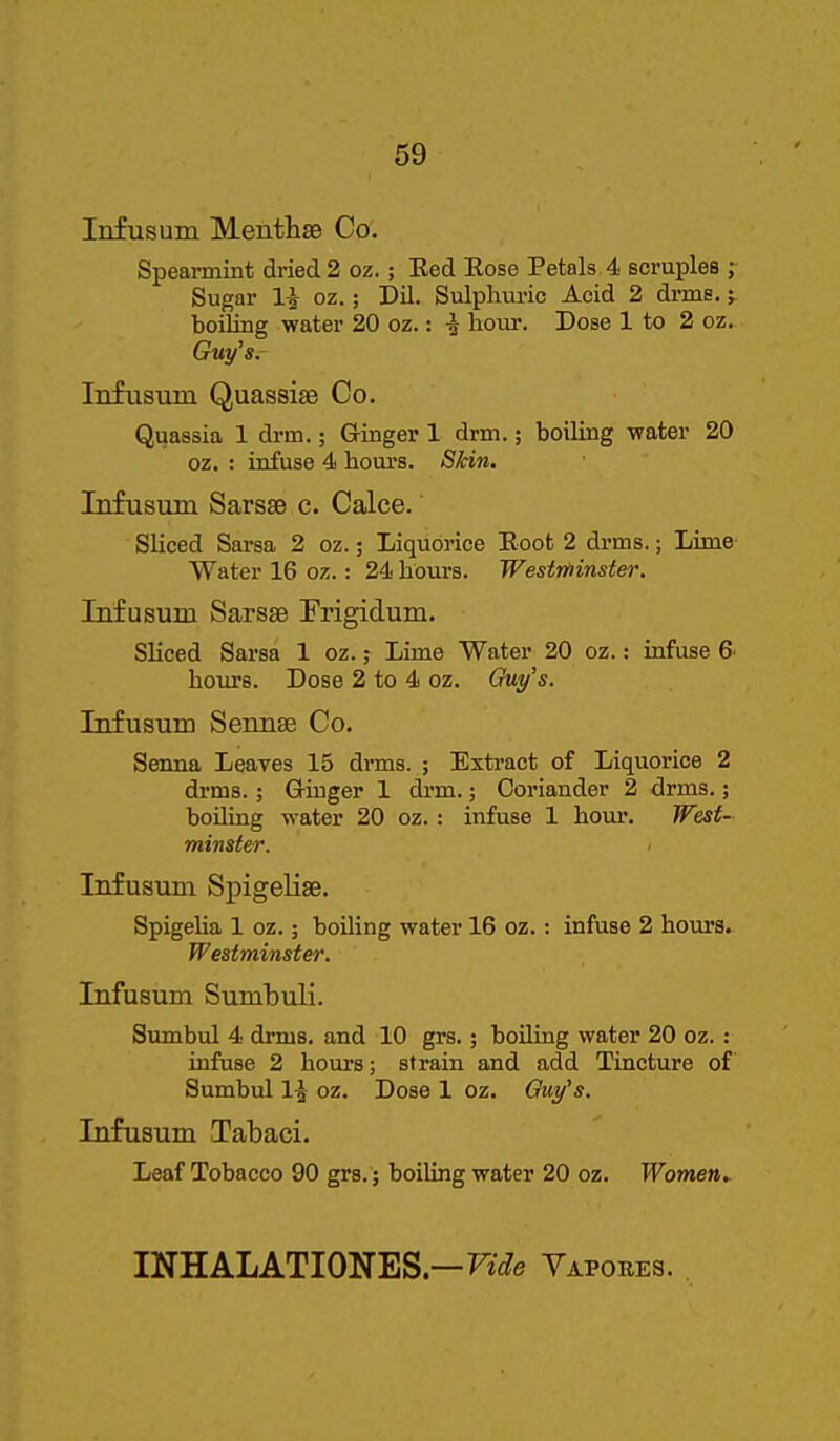 Infusum Menthse Co. Spearmint dried 2 oz.; Ked Eose Petals 4 scruples ; Sugar li oz.; Dil. Sulpliuric Acid 2 drms.; boiling water 20 oz.: i horn: Dose 1 to 2 oz. Guy's. Infusum Quassise Co. Quassia 1 drm.; Ginger 1 drm.; boiling water 20 oz. : infuse 4 hours. Skin. Infusum SarssB c. Calce. Sliced Sarsa 2 oz.; Liquorice Boot 2 drms.; Lime Water 16 oz.: 24 hours. Westminster. Infusum Sarsse Frigidum. Sliced Sarsa 1 oz.; Lime Water 20 oz.: infuse 6 hom's. Dose 2 to 4 oz. Guy's. Infusum Sennse Co. Senna Leaves 15 drms. ; Extract of Liquorice 2 drms.; G-iuger 1 dim.; Coriander 2 drms.; boiling water 20 oz.: infuse 1 hour. Wesf- minster. Infusum Spigelise. Spigelia 1 oz.; boiling water 16 oz.: infuse 2 hours. Westminster. Infusum Sumbuli. Sumbul 4 drms. and 10 grs.; boiling water 20 oz.: infuse 2 hours; strain and add Tincture of Sumbul 1-^ oz. Dose 1 oz. Gut/'s. Infusum Tabaci. Leaf Tobacco 90 grs.; boiling water 20 oz. Women. INHALATIONES—Fi'(?e Vapobes.