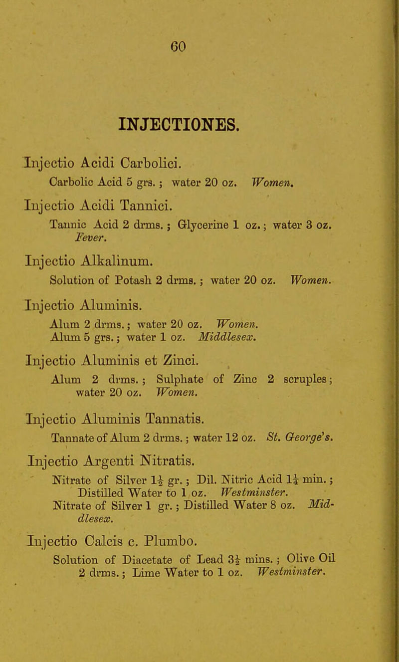 INJECTIONES. Injectio Acidi Carbolici. Carbolic Acid 5 grs.; water 20 oz. Women. Injectio Acidi Tanuici. Taiiuic Acid 2 drms,; Glycerine 1 oz.; water 3 oz. Fever. Injectio Alkalinum. Solution of Potash 2 drms,; water 20 oz. Women. Injectio Aluminis. Alum 2 drms.; water 20 oz. Women. Ainm 5 grs.; water 1 oz. Middlesex. Injectio Aluminis et Zinci. Alum 2 drms.; Sulphate of Zinc 2 scruples; water 20 oz. Women. Injectio Aluminis Tannatis. Tannate of Alum 2 drms.; water 12 oz. St. George^s. Injectio Argenti Nitratis. Nitrate of Silver 1^ gr.; Dil. Nitric Acid U min.; Distilled Water to 1 oz. Westminster. Nitrate of Silver 1 gr.; Distilled Water 8 oz. Mid- dlesex. Injectio Calcis c. Plumbo. Solution of Diacetate of Lead 3^ mins.; Olive Oil 2 drms.; Lime Water to 1 oz. Westminster.