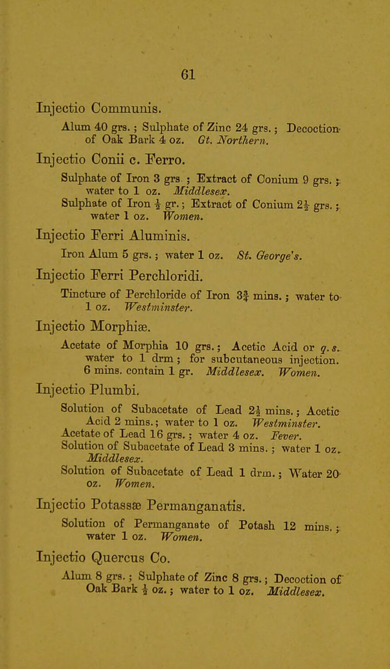 Iniectio Communis. Alum 40 grs.; Sulphate of Zinc 24 grs.; Decoction- of Oak Bark 4 oz. Gt. Northern. Injectio Conii c. Ferro. Sulphate of Iron 3 grs ; Extract of Conium 9 grs.;. water to 1 oz. Middlesex. Sulphate of Iron i gr.; Extract of Conium 2^ grs.; water 1 oz. Women. Injectio Ferri Aluminis. Iron Alum 5 grs.; water 1 oz. St. George's. Injectio Ferri Perchloridi. Tincture of Perchloride of Iron 3| mins.; water to- 1 oz. Westminster. Injectio Morphias. Acetate of Morphia 10 grs.; Acetic Acid or q. s. water to 1 drm; for subcutaneous injection. 6 mins. contain 1 gr. Middlesex. Women. Injectio Plumbi. Solution of Subacetate of Lead 2i mins.; Acetic Acid 2 mins.; water to 1 oz. Westminster. Acetate of Lead 16 grs.; water 4 oz. Fever. Solution of Subacetate of Lead 3 mins.; water 1 oz, Middlesex. Solution of Subacetate of Lead 1 drm.; Water 20- oz. Women. Injectio PotassSB Permanganatis. Solution of Permanganate of Potash 12 mins. ■. water 1 oz. Women. ' Injectio Quercus Co. Alum 8 grs,; Sulphate of Zinc 8 grs.; Decoction of Oak Bark i oz.; water to 1 oz. Middlesex.