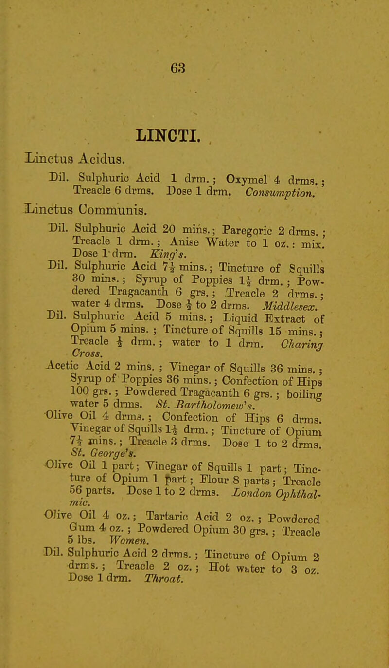 LINCTI. Linctua Acidus. Dil. Sulphurio Acid 1 drm.; Oxymel 4 drms.; Treacle 6 drms. Dose 1 drm. Consumption. Xinctus Cominums. Dil. Sulphuric Acid 20 mins.; Paregoric 2 drms. ; Treacle 1 drm.; Anise Water to 1 oz.: mix.' Dose I drm. King^s. Dil. Sulphuric Acid Timins.; Tincture of Squills 30 mins.; Syrup of Poppies 1^ drm.; Pow- dered Tragacanth 6 grs.; Treacle 2 drms.; water 4 drms. Dose i to 2 drms. Middlesex. Dil. Sulphuric Acid 5 mins.; Liquid Extract of Opium 5 mins. ; Tincture of Squills 15 mins.; Treacle i drm.; water to 1 drm. Charing Cross. Acetic Acid 2 mins. ; Vinegar of Squills 36 mins.; Sjrup of Poppies 36 mins.; Confection of Hips 100 grs.; Powdered Tragacanth 6 grs.; boiling water 5 dnns. St. Bartholomew's. Olive Oil 4 drms.; Confection of Hips 6 drms. Vinegar of Squills 1^ drm.; Tincture of Opium 1\ mins.; Treacle 3 drms. Dose 1 to 2 drms. St. George's. Olive OU 1 part; Vinegar of Squills 1 part; Tinc- ture of Opium 1 {lart; Flour 8 parts; Treacle 56 parts. Dose 1 to 2 drms. London Ophthal- mic. OJive Oil 4 oz.; Tartaric Acid 2 oz.; Powdered Gum 4 oz. ; Powdered Opiimi 30 grs.; Treacle 5 lbs. Women. Dil. Sulphuric Acid 2 drms.; Tincture of Opium 2 drms.; Treacle 2 oz.; Hot water to 3 oz Dose 1 drm. Throat.
