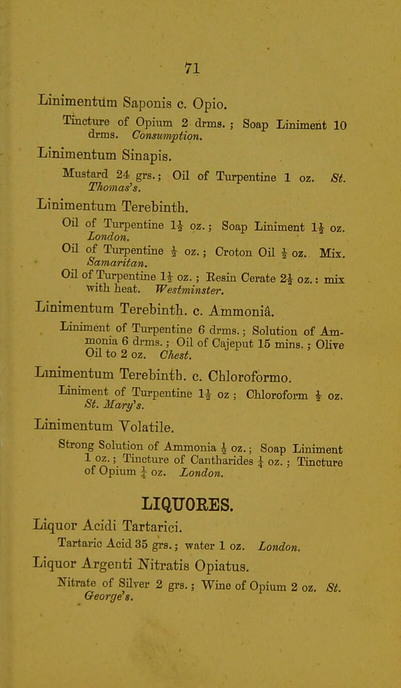 n Linimentilm Sapouis c. Opio. Tincture of Opium 2 drms. ; Soap Liniment 10 drms. Consumption. Linimentum Sinapis. Mustard 24 grs.; Oil of Turpentine 1 oz. St. Thomas's. Linimentum Terebinth. Oil of Turpentine 1^ oz.; Soap Liniment 1^ oz. London. Oil of Turpentine i oz.; Croton OU J oz. Mix. Samaritan. on of Turpentine 1^ oz.; Eesin Cerate 2^ oz.: mix with heat. Westminster. Linimentum Terebinth, c. Ammonid. Liniment of Turpentine 6 drms.; Solution of Am- monia 6 drms.; Oil of Cajeput 15 mins.: Olive Oil to 2 oz. Chest. Linimentum Terebinth, c. Chloroformo. Lmiment of Turpentine 1^ oz ; Chlorofoi-m J oz. St. Mary''s. Linimentum Volatile. Strong Solution of Ammonia i oz.; Soap Liniment 1 oz.; Tinctui-e of Cantharides | oz.; Tincture of Opium i oz. London. LIQUORES. Liquor Acidi Tartarici. Tartaric Acid 35 g'rs.; water 1 oz. London. Liquor Argenti Nitratis Opiatus. Nitrate of Silver 2 grs.; Wine of Opium 2 oz. Si. George's.