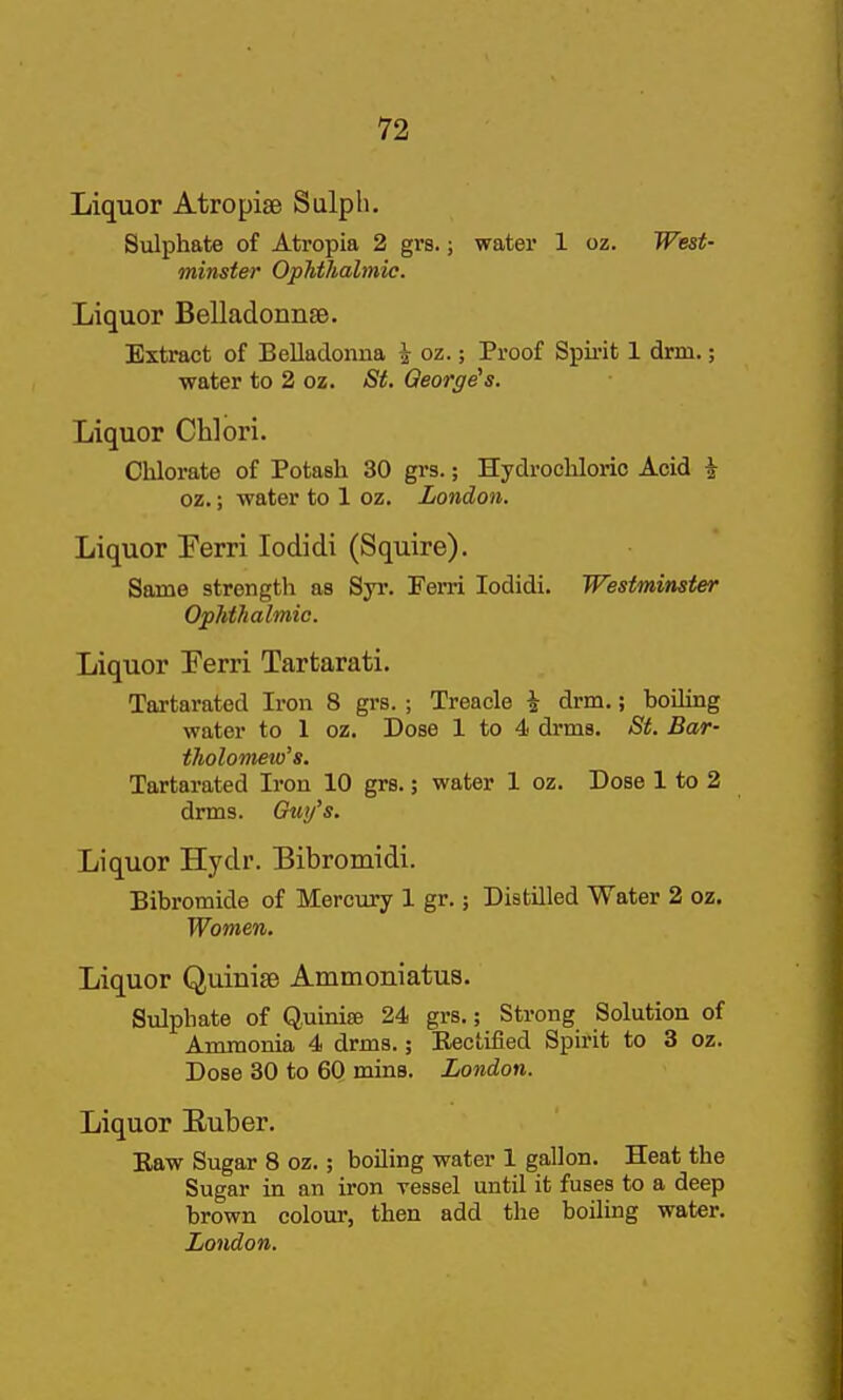 Liquor Atropiae Sulph. Sulphate of Atropia 2 grs.; water 1 oz. West- minster Ophthalmic. Liquor Belladonnse. Extract of Belladonna i oz.; Proof Spii-it 1 drm.; water to 2 oz. St. George's. Liquor Chlori. Chlorate of Potash 30 grs.; Hydrochloric Acid i oz.; water to 1 oz. London. Liquor Ferri lodidi (Squire). Same strength as Syr. Ferri lodidi. Westminster Ophthalmic. Liquor Ferri Tartarati. Tartarated Iron 8 grs. ; Treacle i drm.; boiling water to 1 oz. Dose 1 to 4 drms. St. Bar- tholometo's. Tartarated Iron 10 grs.; water 1 oz. Dose 1 to 2 drms. 6u)/s. Liquor Hyclr. Bibromidi. Bibromide of Mercury 1 gr.; Distilled Water 2 oz. Women. Liquor Quinise Ammoniatus. Sulphate of Quinise 24 grs.; Strong Solution of Ammonia 4 drms.; Rectified Spirit to 3 oz. Dose 30 to 60 mins. London. Liquor Euber. Eaw Sugar 8 oz.; boiling water 1 gallon. Heat the Sugar in an iron vessel until it fuses to a deep brown colour, then add the boiling water. London.