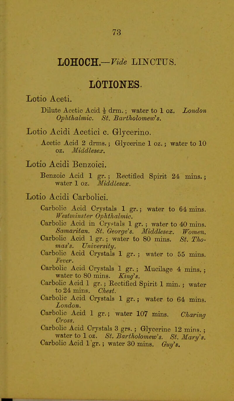 LOKOCR—Vide LINCTUS. LOTIONES. Lotio Aceti. Dilute Acetic Acid i dnn.; water to 1 oz. London Ophthalmic. St. Bartholomew''s. Lotio Acidi Acetici c. G-lycerino. Acetic Acid 2 drms.; Glycerine 1 oz.; water to 10 oz. Middlesex: Lotio Acidi Benzoici. Benzoic Acid 1 gr.; Eectified Spirit 24 mins.; water 1 oz. Middlesex. Lotio Acidi Carbolici. Cartolic Acid Crystals 1 gr.; water to 64 mias. Westminster Ophthalmic. Carbolic Acid in Crystals 1 gr. ; water to 40 mins. Samaritan. St. George's. Middlesex. Women. Carbolic Acid 1 gr.; water to 80 mins. St. Tho- mas's. University. Carbolic Acid Crystals 1 gr. ; water to 55 mins. Fever. Carbolic Acid Crystals 1 gr.; Mucilage 4 mins.; water to 80 mins. King's. Carbolic Acid 1 gr.; Eectified Spirit 1 min.; water to 24 mins. Chest. Carbolic Acid Crystals 1 gr.; water to 64 mins. London. Carbolic Acid 1 gr.; water 107 mins. Cha/ring Cross. Carbolic Acid Crystals 3 grs.; Glycerine 12 mins.; water to 1 oz. St. Bartholomew's. St. Mary's. Carbolic Acid I gr.; water 30 mins. Quy's.
