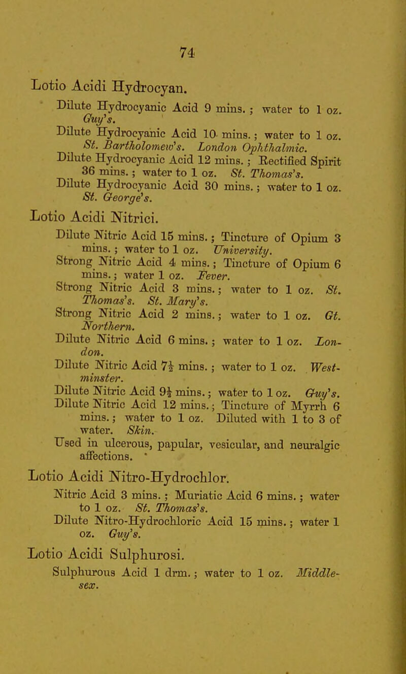 Lotio Acidi Hydrocyan. Dilute Hydrocyanic Acid 9 mins. ; water to 1 oz. Guy^s. Dilute Hydrocyanic Acid 10 mins.; water to 1 oz. St. Bartholomew''s. London Ophtlialmic. Dilute Hydrocyanic Acid 12 mins.; Eectified Spirit 36 mins.; water to 1 oz. St. Thomas's. Dilute Hydrocyanic Acid 30 mins.; water to 1 oz. St. George's. Lotio Acidi Nitrici. DDute Nitric Acid 15 mins.; Tincture of Opium 3 mins.; water to 1 oz. University. Strong Nitric Acid 4 mins.; Tincture of Opium 6 mins.; water 1 oz. Fever. Strong Nitric Acid 3 mins.; water to 1 oz. St. Thomas's. St. Mary's. Strong Nitric Acid 2 mins.; water to 1 oz. Gt. Northern. Dilute Nitric Acid 6 mins.; water to 1 oz. Lon- don. Dilute Nitric Acid 7i mins.; water to 1 oz. West- minster. Dilute Nitric Acid 9i mins.; water to 1 oz. Guy's. Dilute Nitric Acid 12 mins.; Tincture of Myrrh 6 mins.; water to 1 oz. Diluted with. 1 to 3 of water. Skin. TJsed in ulcerous, papular, vesicular, and neuralgic affections.  Lotio Acidi Nitro-Hydrochlor. Nitric Acid 3 mins.; Muriatic Acid 6 roins.; water to 1 oz. St. Thomas's. Dilute Nitro-Hydrochloric Acid 15 mins.; water 1 oz. Guy's. Lotio Acidi Sulpliurosi. Sulphurous Acid 1 drm.; water to 1 oz. Middle- sex.