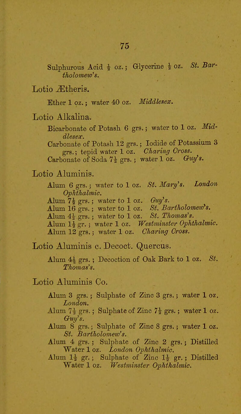 Sulphurous Acid i oz.; Glycerine i oz. St. Bar- tholomeio's. Lotio j^^tlieris. Ether 1 oz.; water 40 oz. Middlesex. Lotio Alkalina. Bicarbonate of Potash 6 grs.; water to 1 oz. Mid- dlesex. Carbonate of Potash 12 grs.; Iodide of Potassium 3 grs.; tepid water 1 oz. Charing Cross. Carbonate of Soda 74 grs.; water 1 oz. Out/'s. Lotio Aluminis. Alum 6 grs.; water to 1 oz. St. Mary's. London, OpMhalmic. Alum 7^ grs.; water to 1 oz. Guy's. Alum 16 grs.; water to 1 oz. St. Bartholomew's. Aliun 44 grs.; water to 1 oz. St. Thomas's. Alum 14 gr.; water 1 oz. Westminster Ophthalmic. Aliim 12 grs.; water 1 oz. Charing Cross. Lotio Aluminis c. Decoct. Quercus. Alum 44 grs.; Decoction of Oak Bark to 1 oz. St. Thomas's. Lotio Altuninis Co. Alum 3 grs.; Sulphate of Zinc 3 grs.; water 1 oz. London. Alum 74 grs.; Sulphate of Zinc 74 grs.; water 1 oz. Quy's. Alum 8 grs.; Sulphate of Zinc 8 grs.; water 1 oz. St. Bartholomew's. Alum 4 grs.; Sidphate of Zinc 2 grs.; Distilled Water 1 oz. London Ophthalmic. Alum 14 gr.; Sulphate of Zinc I4 gr.; Distilled Water 1 oz. Westminster Ophthalmic.