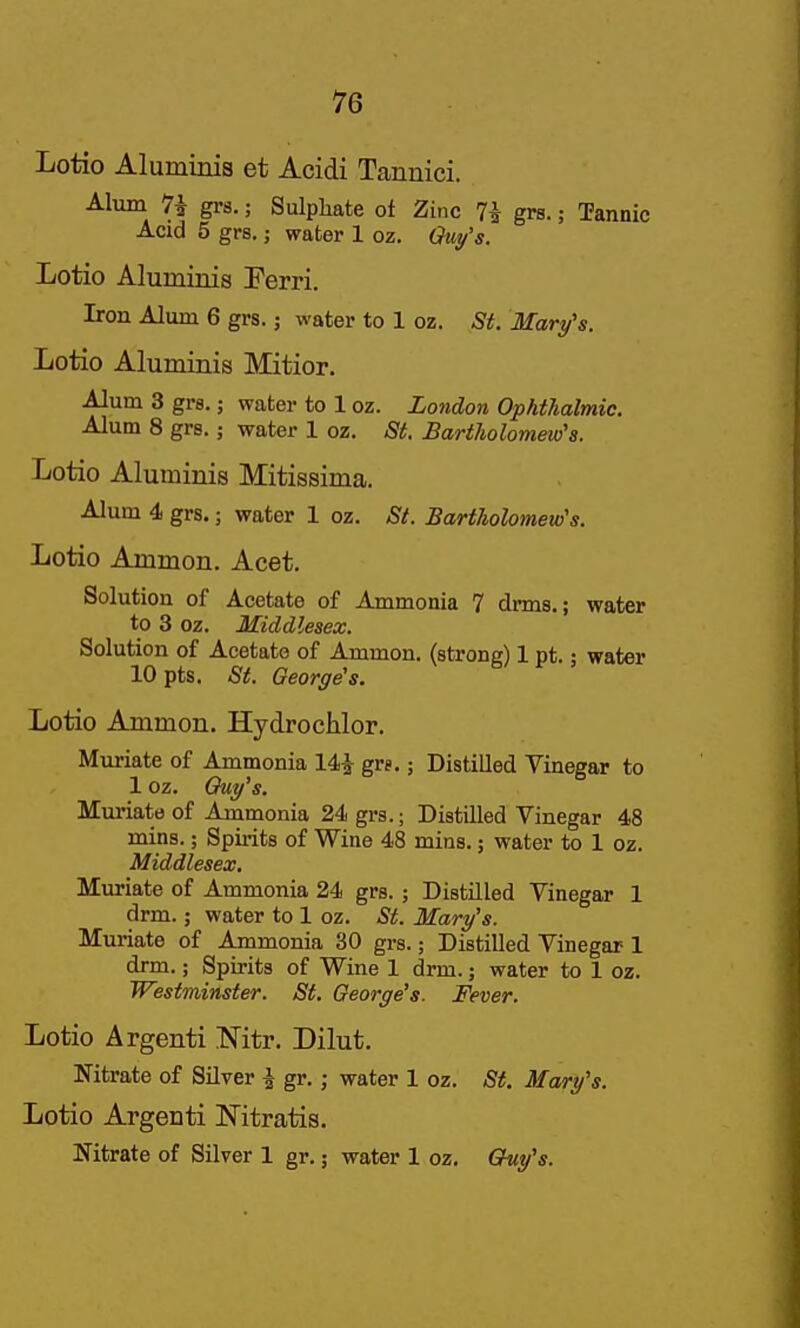 Lotio Aluminia et Acidi Tanuici. Alum 7i grs.; Sulphate ot Zinc 7i grs.; Tannic Acid 5 grs.; water 1 oz. Lotio Aluininis Ferri. Iron Alum 6 grs. j water to 1 oz. St. Mary's. Lotio Aluminis Mitior. Alum 3 grs.; water to 1 oz. London Ophthalmic. Alum 8 grs.; water 1 oz. St. Bartholomew's. Lotio Aluminis Mitissima. Alum 4 grs.; water 1 oz. St. Bartholomew's. Lotio Ammon. Acet. Solution of Acetate of Ammonia 7 drms,; water to 3 oz. Middlesex. Solution of Acetate of Ammon. (strong) 1 pt.; water 10 pts. St. George's. Lotio Ammon. Hydrochlor. Muriate of Ammonia 14^ gre.; Distilled Vinegar to 1 oz. Quy's. Mm-iate of Ammonia 24 grs.; Distilled Vinegar 48 mins.; Spii-its of Wine 48 mins.; water to 1 oz. Middlesex. Muriate of Ammonia 24 grs. ; Distilled Vinegar 1 drm.; water to 1 oz. St. Mary's. Muriate of Ammonia 30 grs.; Distilled Vinegar 1 drm.; Spirits of Wine 1 drm.; water to 1 oz. Westminster. St. George's. Fever. Lotio Argenti Nitr. Dilut. Nitrate of Silver ^ gr.; water 1 oz. St. Mary's. Lotio Argenti Nitratis. Nitrate of Silver 1 gr.; water 1 oz, Chuy's.
