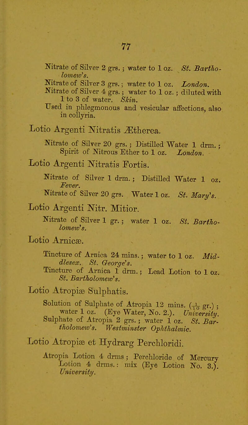 Nitrate of Silver 2 grs.; water to 1 oz. St. Bartho- loimto's. Nitrate of Silver 3 grs.; water to 1 oz. London. Nitrate of Silver 4 grs.; water to 1 oz.; diluted with 1 to 3 of water. Skin. Used in phlegmonous and vesicular affections, also in collyria. Lotio Argenti Mtratis ^therea. Nitrate of Silver 20 grs.; Distilled Water 1 drm.; Spirit of Nitrous Ether to 1 oz. London. Lotio Argenti JSTitratis Portis. Nitrate of Silver 1 drm.; Distilled Water 1 oz. Fever. Nitrate of Silver 20 grs. Water 1 oz. St. Mary's. Lotio Argenti Nitr. Mitior. Nitrate of Silver 1 gr.; water 1 oz. St. Bartho- lomew's. Lotio Amicae. Tincture of Arnica 24 mins.; water to 1 oz. Mid- dlesex. St. George's. Tincture of Arnica 1 drm.; Lead Lotion to 1 oz. St. Bartholomew's. Lotio Atropise Sulphatis. Solution of Sulphate of Ati-opia 12 mins. gr.) ; water 1 oz. (Eye Water, No. 2.). University. Sulphate of Atropia 2 grs.; water 1 oz. St. Bar- tholomew's. Westminster Ophthalmic. Lotio Atropise et Hydrarg Perchloridi. Atropia Lotion 4 drms; Perchloride of Mercury Lotion 4 drms.: mix (Eye Lotion No. 3.). University.