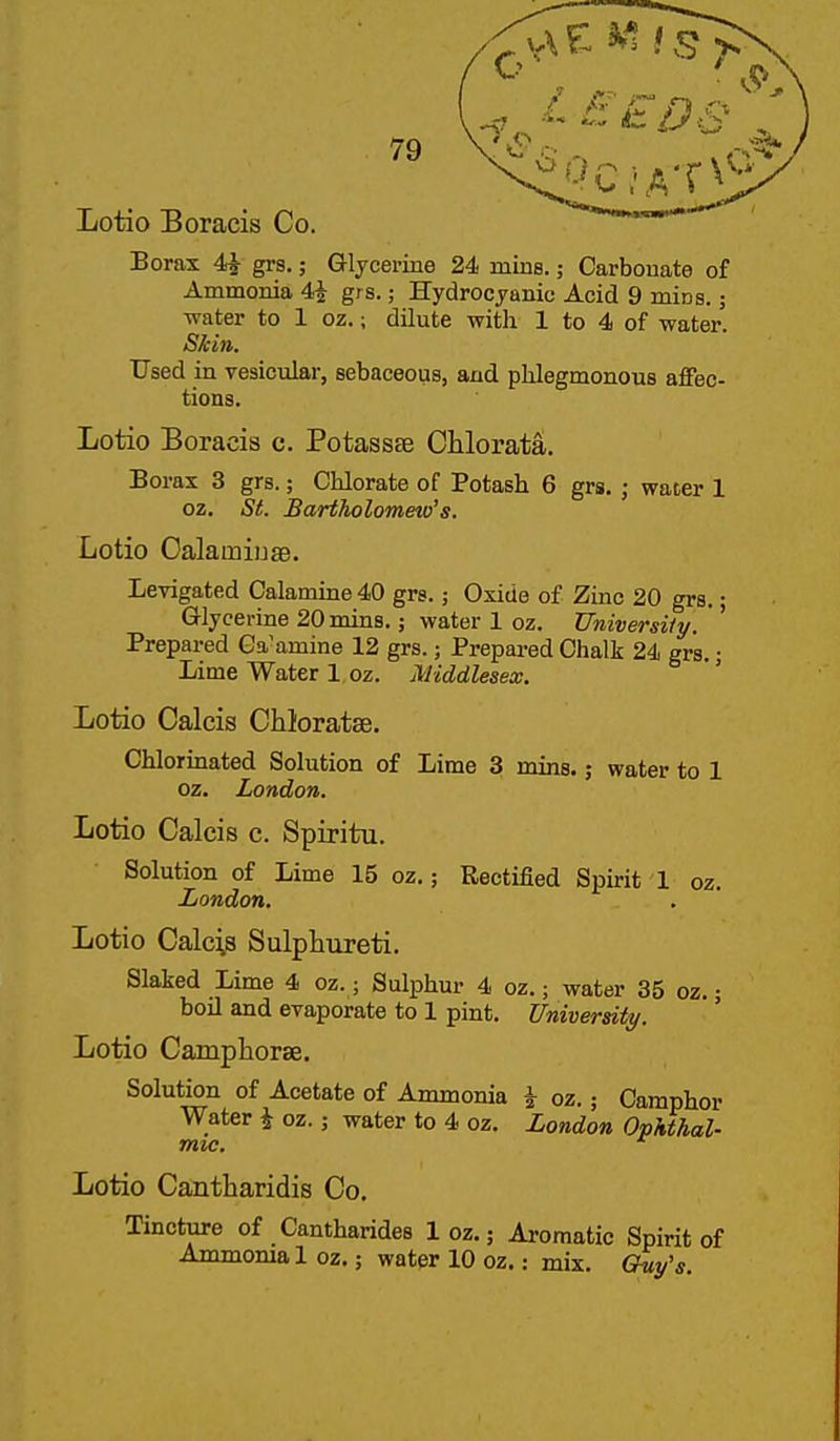 Lotio Boracis Co. Borax 4i grs,; G-ljcerine 24 mins.; Carbonate of Ammonia 4^ grs.; Hydrocyanic Acid 9 mins.; water to 1 oz.; dilute with 1 to 4 of water. S^in. Used in vesicular, sebaceous, and phlegmonous affec- tions. Lotio Boracis c. Potassse Chlorata. Borax 3 grs.; Chlorate of Potash 6 grs. ; water 1 oz. St. Bartholomew's. Lotio Oalamiijse. Levigated Calamine 40 grs.; Oxide of Zinc 20 grs.; Glycerine 20 mins.; water 1 oz. University. ' Prepared Ga'amine 12 grs.; Prepared Chalk 24 grs. j Lime Water 1 oz. Middlesex. Lotio Calcis Chloratse. Chlorinated Solution of Lime 3 mins.; water to 1 oz. London. Lotio Calcis c. Spiritu. Solution of Lime 15 oz.; Rectified Spirit 1 oz. London. Lotio Calci.8 Sulphureti. Slaked Lime 4 oz.; Sulphur 4 oz.; water 35 oz.; boil and evaporate to 1 pint. University. Lotio Campliorae. Solution of Acetate of Ammonia i oz.; Camphor Water i oz.; water to 4 oz, London Ophthal- mic. ^ Lotio Cantharidis Co, Tincture of Cantharides 1 oz.; Aromatic Spirit of Ammonia 1 oz.; watpr 10 oz.: mix, Chiy's.
