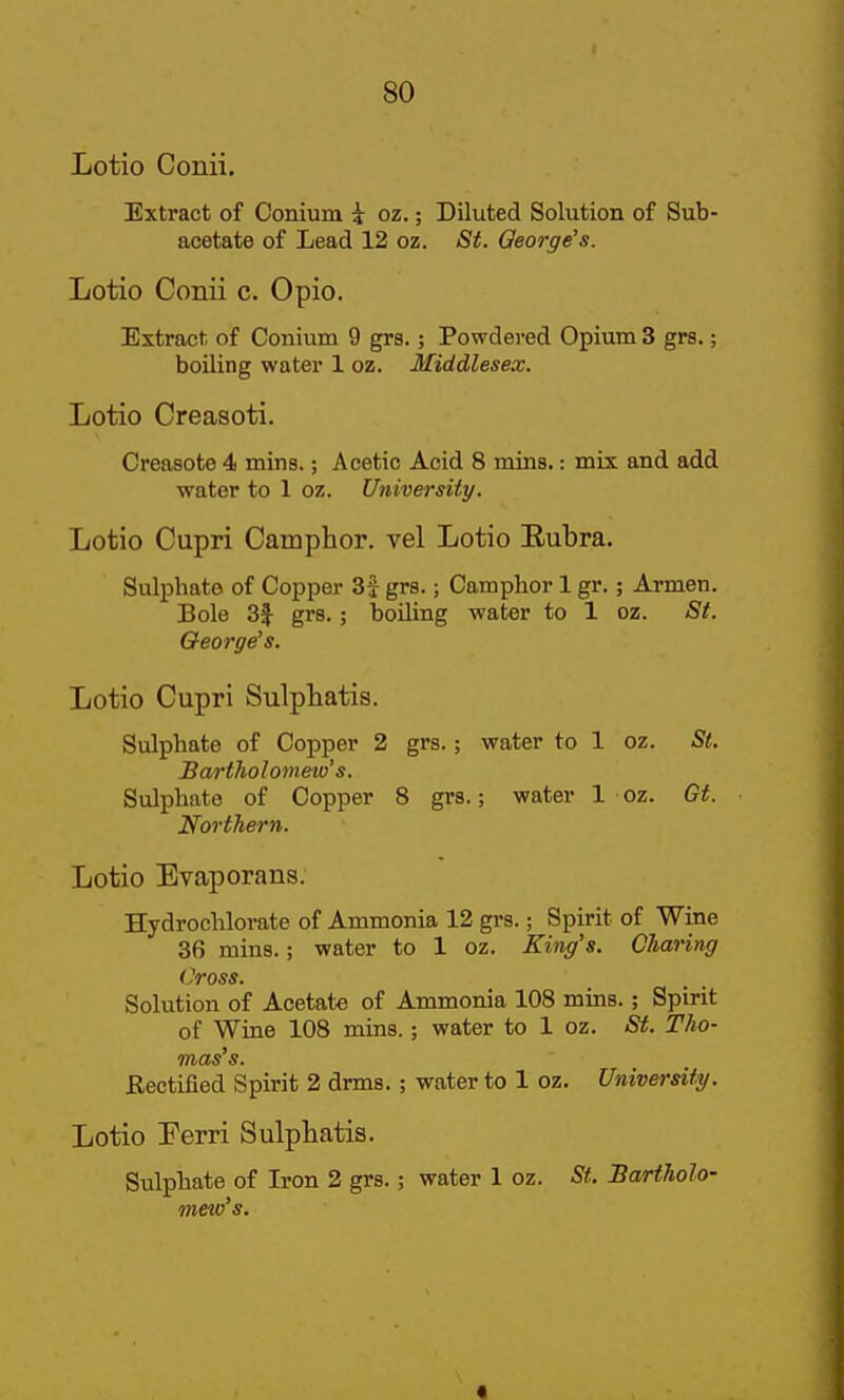 Lotio Conii. Extract of Conium i oz.; Diluted Solution of Sub- acetate of Lead 12 oz. St. George's. Lotio Conii c. Opio. Extract of Conium 9 grs.; Powdered Opium 3 grs.; boiling water 1 oz. Middlesex. Lotio Creasoti. Creasote 4 mins.; Acetic Acid 8 mins.: mix and add water to 1 oz. University. Lotio Cupri Camphor, vel Lotio Eubra. Sulphate of Copper 3f grs.; Camphor 1 gr.; Armen. Bole 3f grs.; boiling water to 1 oz. Si. George's. Lotio Cupri Sulphatis. Sulphate of Copper 2 grs.; water to 1 oz. St. Bartholomew's. Sulphate of Copper 8 grs.; water 1 oz. Gt. Northern. Lotio Evaporans. Hydrochlorate of Ammonia 12 grs.; Spirit of Wine 36 mins.; water to 1 oz. King's. Charing Cross. Solution of Acetate of Ammonia 108 mins.; Spirit of Wine 108 mins.; water to 1 oz. St. Tho- mas's. Rectified Spirit 2 drms. ; water to 1 oz. University. Lotio Ferri Sulphatis. Sulphate of Iron 2 grs.; water 1 oz. Sf. Bartholo- mew's. «