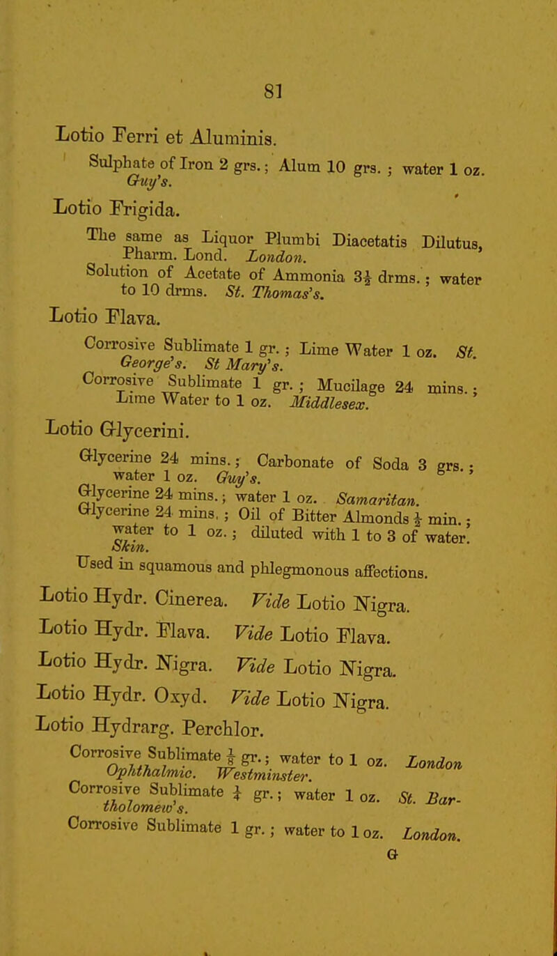 Lotio Perri et Aluminis. Sulphate of Iron 2 grs.; Alum 10 grs. ; water 1 oz. Ouy's. Lotio IVigida. Tlie same as Liquor Plumbi Diacetatis Dilutus, Pharm. Lond. London. Solution of Acetate of Ammonia 3i drms.; water to 10 drms. St. Thomas's. Lotio Flava. Corrosive Sublimate 1 gr.; Lime Water 1 oz. St George's. St Mary's. Corrosive Sublimate 1 gr.; MucUage 24 mins.: Lime Water to 1 oz. Middlesex. Lotio Grljcerini. Glycerine 24 mins.; Carbonate of Soda 3 grs. • water 1 oz. Guy's. ' Glycerine 24 mins.; water 1 oz. Samaritan. Glycerine 24. mins,; Oil of Bitter Almonds i min.; water to 1 oz.; dHuted with 1 to 3 of water tikm. Used in squamous and phlegmonous affections. Lotio Hydr. Cinerea. Fide Lotio IN'igra. Lotio Hydr. Plava. Vide Lotio Flava. Lotio Hydr. JSTigra. Vide Lotio Nigra. Lotio Hydr. Oxyd. Vide Lotio J^igra. Lotio Hydrarg. Perchlor. Corrosiye Sublimatejgr.; water to 1 oz. London Ophthalrmc. Westminster. Corrosive Sublimate i gr.; water 1 oz. St. Bar- tnolomew s. Corrosive Sublimate 1 gr.; water to loz. London. G