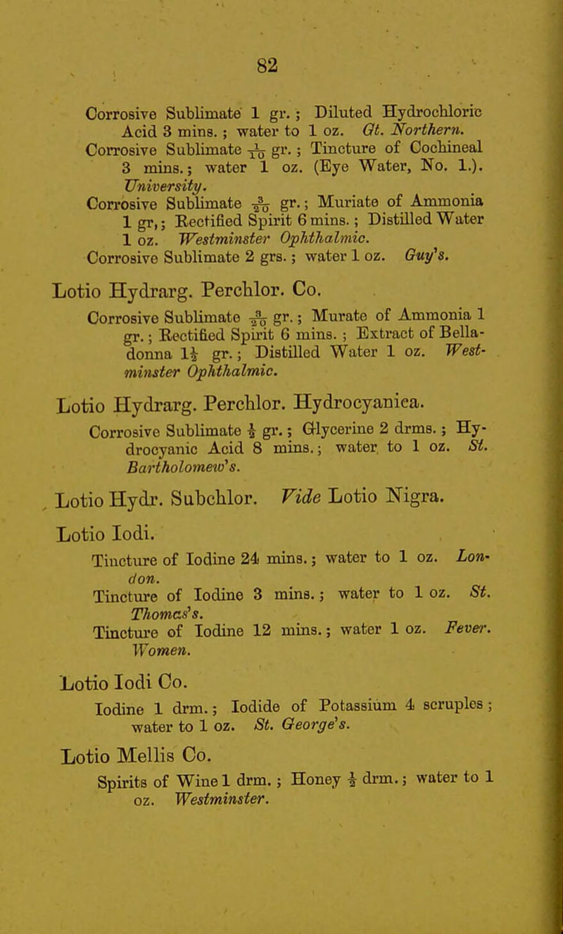 Corrosive Sublimate 1 gr.; Diluted Hydrochloric Acid 3 mins.; water to 1 oz. Qt. Northern. Corrosive Sublimate gr.; Tincture of Cocbineal 3 mins.; water 1 oz. (Eye Water, No. 1.). University. Corrosive Sublimate gr.; Muriate of Ammonia 1 gr,; Kectified Spirit 6 mins.; Distilled Water 1 oz. Westminster Ophthalmic. Corrosive Sublimate 2 grs.; water 1 oz. Guy's. Lotio Hydrarg. Perclilor. Co. Corrosive Sublimate gr.; Murate of Ammonia 1 gr.; Rectified Spirit 6 mins. ; Extract of Bella- donna 1^ gr.; Distilled Water 1 oz. West- minster Ophthalmic. liotio Hydrarg. Perclilor. Hydrocyaniea. Corrosive Sublimate i gr.; Glycerine 2 drms.; Hy- drocyanic Acid 8 mins.; water to 1 oz. St. Bartholome^o's. . Lotio Hydr. Subchlor. Vide Lotio Nigra. Lotio lodi. Tincture of Iodine 24 mins.; water to 1 oz. Lon- don. Tincture of Iodine 3 mins.; water to 1 oz. 5^. Thomcs^s. Tinctui-e of Iodine 12 mins.; water 1 oz. Fever. Women. Lotio lodi Co. Iodine 1 drm.; Iodide of Potassium 4 scruples; water to 1 oz. St. George's. Lotio Mellis Co, Spirits of Wine 1 drm.; Honey i drm.; water to 1 oz. Westminster.