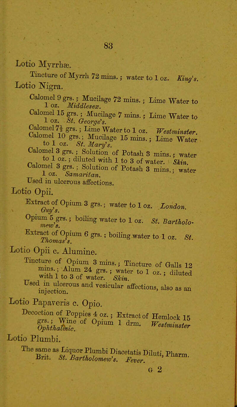 Lotio Myrrhae. Tincture of Myrrh 72 mins.; water to 1 oz. King's. Lotio Nigra. Calomel 9 gra.; MuoHage 72 mins.; Lime Water to 1 oz. Middlesex. Calomel 15 grs.; MucUage 7 mins.; Lime Water to 1 oz. St. George's. Calomel 7i grs.; Lime Water to 1 oz. Westminster. Calomel 10 grs ; MucUage 15 mins.; Lime Water to 1 oz. St. Mary's. Calomel 3 grs.; Solution of Potash 8 mins.; water to 1 oz.; dduted with 1 to 3 of water. Skin. Calomel 3 grs.; Solution of Potash 3 mins.; water 1 oz. Samaritan. Used in ulcerous aflPections. Lotio Opii. Extract of Opium 3 grs.; water to 1 oz. London t/uy s. ■ Opium 5_grs.; boiling water to 1 oz. St. Bartholo- ^oW?^ ^ ' ^ater to 1 oz. St. Lotio Opii c. Alumine. Tincture of Opium 3 mins.; Tincture of GaUs 12 w ,^0°^/* F- ■' to 1 oz.; diluted with 1 to 3 of water. SMn iij ecSn!'' ^ ^so as an Lotio Papaveris e. Opio. ^''°'tr w^°PPV''^ ' Extract of Hemlock 15 Lotio Plumbi. G 2
