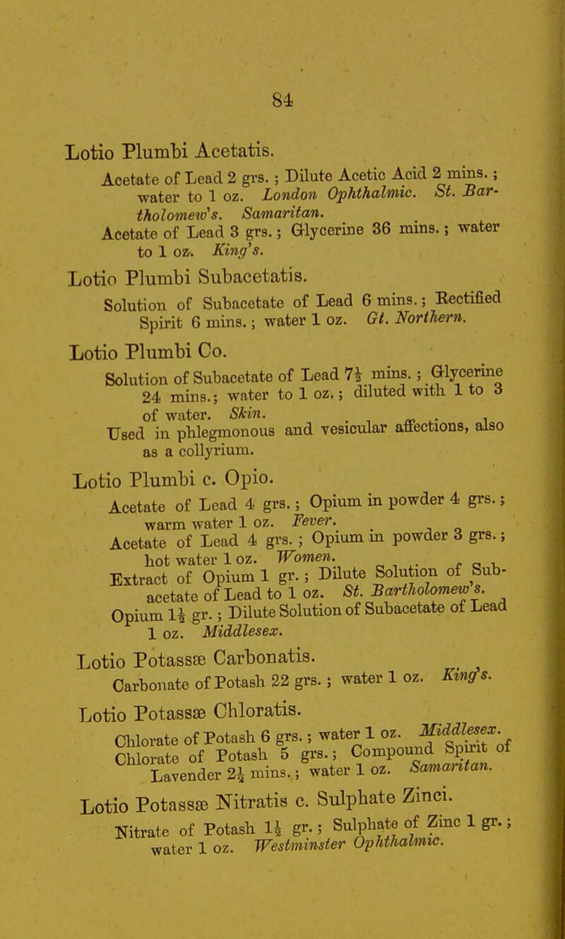 84i Lotio Plumbi Acetatis. Acetate of Lead 2 grs. ; DUute Acetic Acid 2 mins.; water to 1 oz. London Ophthalmic. St. Mar- tholometd's. Samaritan. Acetate of Lead 3 grs.; Glycerine 36 mins.; water to 1 oz. King's. Lotio Plumbi Subacetatis. Solution of Sutacetate of Lead 6 mins.; Rectified Spirit 6 mins.; water 1 oz. Gl. NortUrn. Lotio Plumbi Co. Solution of Subacetate of Lead 7i mins.; Glycerine 24 mins.; water to 1 oz.; diluted witli lio d of water. Skin. Used in phlegmonous and vesicular affections, also as a collyrium. Lotio Plumbi c. Opio. Acetate of Lead 4 grs.; Opium in powder 4 grs.; warm water 1 oz. Fever. Acetate of Lead 4 grs. ; Opium m powder 3 grs.; hot water 1 oz. Women. Extract of Opium 1 gr.; Dilute Solution of Sub- acetate of Lead to 1 oz. St. Bartholomews. Opium \h gr.; Dilute Solution of Subacetate of Lead 1 oz. Middlesex. Lotio Potassse Carbonatis. Carbonate of Potash 22 grs.; water 1 oz. King s. Lotio Potassae Chloratis. Chlorate of Potash 6 grs.; water 1 oz. f ^'^f . Chlorate of Potash 5 grs.; Compound Spirit of Lavender 21 mins.; water loz. Samantan. Lotio Potass£e Nitratis c. Sulphate Zinci. Nitrate of Potash H gr.; Sulphate of Zinc 1 gr.; water 1 oz. Westminster Ophthalmic.