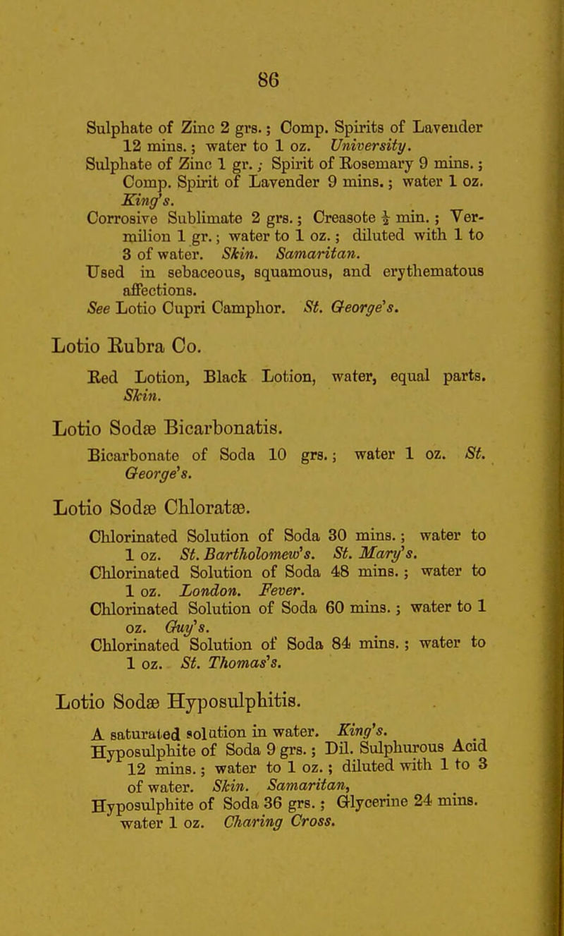 Sulphate of Zinc 2 grs.; Comp. Spirits of Laveuder 12 mins.; water to 1 oz. University. Sulphate of Zinc 1 gr.; Spirit of Eosemary 9 mins.; Comp. Spirit of Lavender 9 mins.; water 1 oz. King's. Corrosive Sublimate 2 grs.; Creasote i min.; Ver- milion 1 gr.; water to 1 oz.; diluted with 1 to 3 of water. Skin. Samaritan. Used in sebaceous, squamous, and erythematous affections. See Lotio Cupri Camphor. St. George's. Lotio Rubra Co. Eed Lotion, Black Lotion, water, equal parts. Skin. Lotio SodsB Bicarbonatis. Bicarbonate of Soda 10 grs.; water 1 oz. St. George's. Lotio Sodse Chloratse. Chlorinated Solution of Soda 30 mins.; water to 1 oz. St. Bartholomew's. St. Mary's. Chlorinated Solution of Soda 48 mins.; water to 1 oz. London. Fever. Chlorinated Solution of Soda 60 mins.; water to 1 oz. Guy's. Chlorinated Solution of Soda 84 mins.; water to 1 oz. St. Thomas's. Lotio Sodae Hyposulphitis. A saturated solution in water. King's. Hyposulphite of Soda 9 grs.; Dil. Sulphurous Acid 12 mins.; water to 1 oz.; diluted with 1 to 3 of water. Skin. Samaritan, Hyposulphite of Soda 36 grs.; Glycerine 24 mins. water 1 oz. Charing Cross.