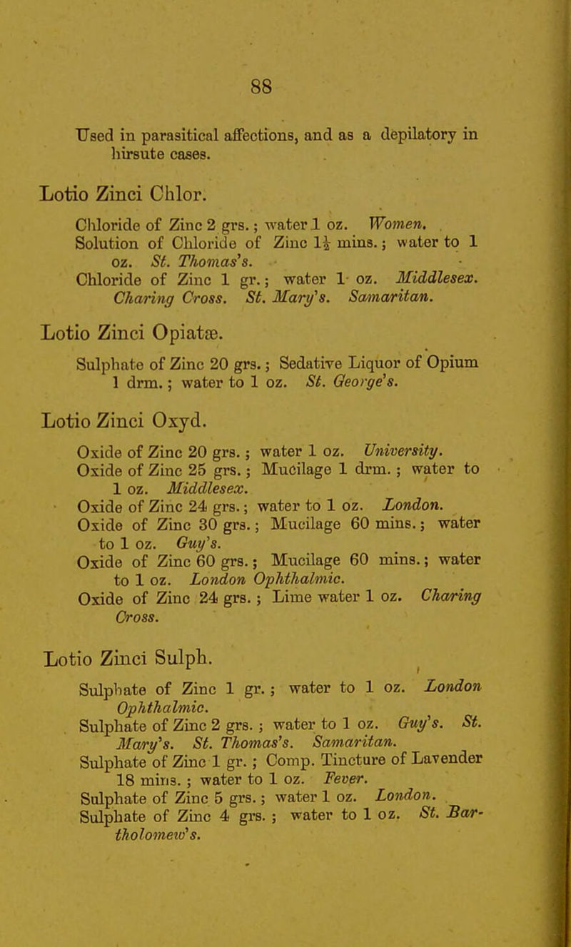 TJaed in parasitical affections, and as a depilatory in hirsute cases. Lotio Zinci Chlor. Chloride of Zinc 2 grs.; water ! oz. Women. Solution of Chloride of Zinc 1^ mins.; water to 1 oz. iS^. Thomas's. Chloride of Zinc 1 gr.; water 1 oz. Middlesex. Charing Cross. St. Mary's. Samaritan. Lotio Zinci Opiatse. Sulphate of Zinc 20 grs.; Sedative Liquor of Opium 1 dnn.; water to 1 oz. St. George's. Lotio Zinci Oxyd. Oxide of Zinc 20 grs.; water 1 oz. University. Oxide of Zinc 25 grs.; Mucilage 1 drm.; water to 1 oz. Middlesex. Oxide of Zinc 24 grs.; water to 1 oz. London. Oxide of Zinc 30 grs.; Mucilage 60 mins.; water to 1 oz. Guy's. Oxide of Zinc 60 grs.; Mucilage 60 mins.; water to 1 oz. London Ophthalmic. Oxide of Zinc 24 grs.; Lime water 1 oz. Charing Cross. Lotio Zinci Sulph. Sulphate of Zinc 1 gr.; water to 1 oz. London Ophthalmic. Sulphate of Zinc 2 grs.; water to 1 oz. Guy's. St. Mary's. St. Thomas's. Samaritan. Sulphate of Zmc 1 gr.; Comp. Tincture of Lavender 18 mins. ; water to 1 oz. Fever. Sulphate of Zinc 5 grs.; water 1 oz. London. Sulphate of Zinc 4 grs. ; water to 1 oz. St. Bar- tholometv's.