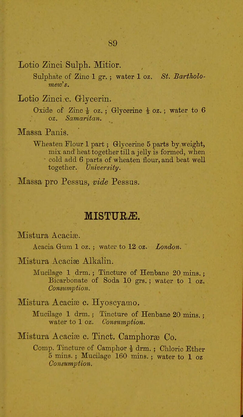Lotio Zinci Sulph. Mitior. Sulphate of Ziiic 1 gr.; water 1 oz. St. Bartholo- mew's. Lotio Zinci c. G-lycerin. Oxide of Zinc ^ oz.; Grlycerine i oz.; water to 6 oz. Samaritan. Massa Panis. Wheaten Flour 1 part; Glycerine 5 parts by weight, mis and heat together tiU a jeUy is formed, when • cold add 6 parts of wheaten flour, and beat weU together. University. Massa pro Pessus, vide Pessus. MISTUR^. Mistura Acacice. Acacia Gum 1 oz.; water to 12 oz. London. Mistura Acacise Alkalin. Mucilage 1 drm.; Tincture of Henbane 20 mins.; Bicarbonate of Soda 10 grs.; water to 1 oz. Consumption. Mistura Acacise c. Hyoscyatno. Mucilage 1 drm.; Tincture of Henbane 20 mins.; water to 1 oz. Consumption. Mistura Acacise c. Tinct. CamplioraB Co. Comp. Tincture of Camphor ^ drm.; Chloric Ether 5 mins.; Mucilage 160 mins.; water to 1 oz Consumption.