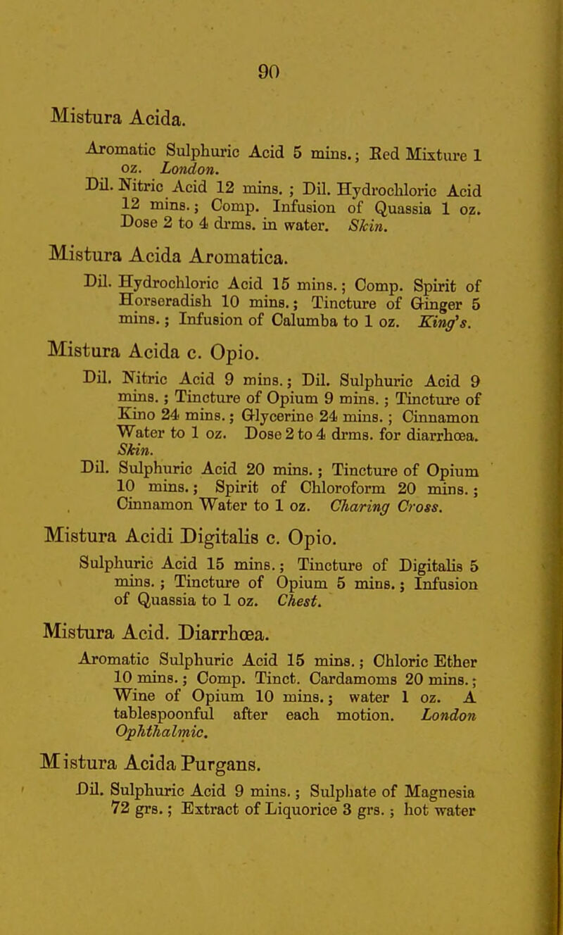 Mistura Acida. Aromatic Sulphuric Acid 5 mins.; Eed Mixture 1 02. London. Dil. Nitric Acid 12 mins, ; Dil. Hydrocliloric Acid 12 mins. J Comp. Infusion of Quassia 1 oz. Dose 2 to 4 di-ms. in water. Skin. Mistura Acida Aromatica. Dil. Hydrochloric Acid 16 mins.; Comp. Spirit of Horseradish 10 mins.; Tincture of Q-inger 5 mins.; Infusion of Calumba to 1 oz. King's. Mistura Acida c. Opio. Dil. Nitric Acid 9 mins.; Dil. Sulphuric Acid 9 mins.; Tincture of Opium 9 mins.; Tincture of Kino 24 mins.; Glycerine 24 mins.; Cinnamon Water to 1 oz. Dose 2 to 4 drms. for diarrhoea. Skin. DU. Sulphuric Acid 20 mins.; Tincture of Opium 10 mins.; Spirit of Chloroform 20 mins.; Cinnamon Water to 1 oz. Charing Cross. Mistura Acidi Digitalis c. Opio. Sulphuric Acid 15 mins.; Tincture of Digitalis 5 mins.; Tincture of Opium 5 mins.; Infusion of Quassia to 1 oz. Chest. Mistura Acid. Diarrhoea. Aromatic Sulphuric Acid 15 mins.; Chloric Ether 10 mins.; Comp. Tinct. Cardamoms 20 mins.; Wine of Opium 10 mins.; water 1 oz. A tablespoonful after each motion. London Ophthalmic, Mistura Acida Purgans. Dil. Sulphuric Acid 9 mins.; Sulpliate of Magnesia 72 grs.; Extract of Liquorice 3 grs.; hot water