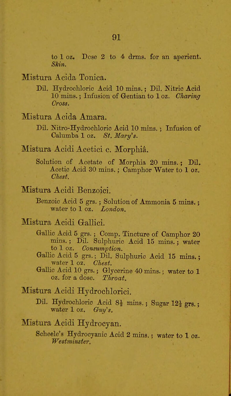to 1 oz. Dose 2 to 4 drms. for an aperient. Skin. Mistura Acida Tonica. Dil. Hydrochloric Acid 10 mins.; Dil. Nitric Acid 10 mins.; Infusion of Gentian to 1 oz. Charing Cross. Misfcura Acida Amara. DU. Nitro-Hydrochloric Acid 10 mins.; Infusion of Calumba 1 oz. St. Mary's. Mistura Acidi Acetici c. Morpliia. Solution of Acetate of Morpliia 20 mins.; Dil. Acetic Acid 30 mins.; Camphor Water to 1 oz. Chest. Mistura Acidi Benzoici. Benzoic Acid 5 grs.; Solution of Ammonia 5 mins.; water to 1 oz. London. Mistura Acidi G-allici. Gallic Acid 5 grs.; Comp. Tincture of Camphor 20 mins.; DU. Sulphuric Acid 15 mins.; water to 1 oz. Consumption. GalHc Acid 5 grs.; Dil. Sulphuric Acid 15 mins.; water 1 oz. Chest. Gallic Acid 10 grs.; Glycerine 40 mins.; water to 1 oz. for a dose. Throat. Mistura Acidi Hydrochlorici. Dil. Hydrochloric Acid 8^ mins.; Sugar 12^ grs.; water 1 oz. Chiy's. Mistura Acidi Hydrocyan. Scheele's Hydrocyanic Acid 2 mins.; water to 1 oz. Westminster.